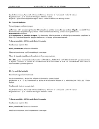 2 de Junio de 2016 GACETA OFICIAL DE LA CIUDAD DE MÉXICO 31
Ley de Transparencia, Acceso a la Información Pública y Rendición de Cuentas de la Ciudad de México.
Reglamento de la Ley de Desarrollo Social para el Distrito Federal.
Reglas de Operación del Programa de Apoyo para la Formación Artística de Niños y Jóvenes.
IV. Origen de los Datos.
Se modifica para quedar como sigue:
a) Personas sobre las que se pretenden obtener datos de carácter personal o que resultan obligadas a suminístralos:
Beneficiarios del Programa de Apoyo para la Formación Artística de Niños y Jóvenes, madre, padre o tutor.
b) Procedencia: Interesado.
c) Procedimiento de obtención de datos: Los interesados deberán presentar su solicitud y documentación completa a la
Dirección General de Desarrollo Social en los lugares y fechas que la convocatoria señale.
V. Estructura básica del Sistema de Datos Personales.
Se adiciona el siguiente dato:
Datos patrimoniales: Servicios contratados.
Modo de tratamiento se modifica para quedar como sigue:
Modo de tratamiento utilizado: Procedimiento físico y automatizado.
CUARTO. Que el Sistema de Datos Personales “APOYO PARA PERSONAS CON DISCAPACIDAD” que se inscribió en
el Registro Electrónico de Sistemas de Datos Personales el 20 de noviembre de 2015, con folio 0410031812036151120, se
modifica en los siguientes apartados:
…
III. Normatividad aplicable
Se elimina la siguiente normatividad:
Ley de Transparencia y Acceso a la Información Pública del Distrito Federal.
Reglamento de la Ley de Transparencia y Acceso a la Información Pública de la Administración Pública del Distrito
Federal.
Se adiciona la siguiente normatividad:
Ley de Transparencia, Acceso a la Información Pública y Rendición de Cuentas de la Ciudad de México.
Reglamento de la Ley de Desarrollo Social para el Distrito Federal.
…
V. Estructura básica del Sistema de Datos Personales.
Se adiciona el siguiente dato:
Datos patrimoniales: Servicios contratados.
Modo de tratamiento se modifica para quedar como sigue:
 