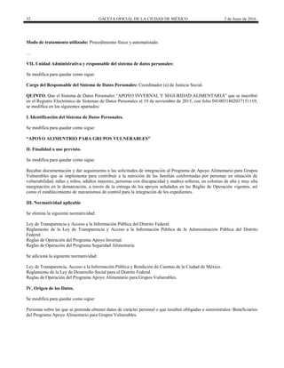 32 GACETA OFICIAL DE LA CIUDAD DE MÉXICO 2 de Junio de 2016
Modo de tratamiento utilizado: Procedimiento físico y automatizado.
…
VII. Unidad Administrativa y responsable del sistema de datos personales:
Se modifica para quedar como sigue:
Cargo del Responsable del Sistema de Datos Personales: Coordinador (a) de Justicia Social.
QUINTO. Que el Sistema de Datos Personales “APOYO INVERNAL Y SEGURIDAD ALIMENTARIA” que se inscribió
en el Registro Electrónico de Sistemas de Datos Personales el 19 de noviembre de 2015, con folio 0410031802037151119,
se modifica en los siguientes apartados:
I. Identificación del Sistema de Datos Personales.
Se modifica para quedar como sigue:
“APOYO ALIMENTRIO PARA GRUPOS VULNERABLES”
II. Finalidad o uso previsto.
Se modifica para quedar como sigue:
Recabar documentación y dar seguimiento a las solicitudes de integración al Programa de Apoyo Alimentario para Grupos
Vulnerables que se implementa para contribuir a la nutrición de las familias conformadas por personas en situación de
vulnerabilidad, niñas y niños, adultos mayores, personas con discapacidad y madres solteras, en colonias de alta y muy alta
marginación en la demarcación, a través de la entrega de los apoyos señalados en las Reglas de Operación vigentes, así
como el establecimiento de mecanismos de control para la integración de los expedientes.
III. Normatividad aplicable
Se elimina la siguiente normatividad:
Ley de Transparencia y Acceso a la Información Pública del Distrito Federal.
Reglamento de la Ley de Transparencia y Acceso a la Información Pública de la Administración Pública del Distrito
Federal.
Reglas de Operación del Programa Apoyo Invernal.
Reglas de Operación del Programa Seguridad Alimentaria.
Se adiciona la siguiente normatividad:
Ley de Transparencia, Acceso a la Información Pública y Rendición de Cuentas de la Ciudad de México.
Reglamento de la Ley de Desarrollo Social para el Distrito Federal.
Reglas de Operación del Programa Apoyo Alimentario para Grupos Vulnerables.
IV. Origen de los Datos.
Se modifica para quedar como sigue:
Personas sobre las que se pretende obtener datos de carácter personal o que resulten obligadas a suminístralos: Beneficiarios
del Programa Apoyo Alimentario para Grupos Vulnerables.
 