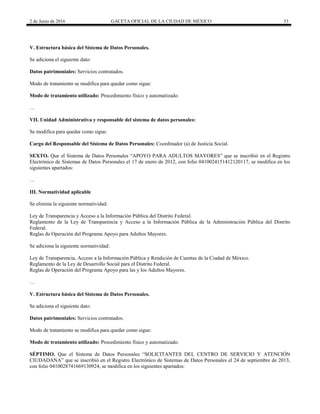2 de Junio de 2016 GACETA OFICIAL DE LA CIUDAD DE MÉXICO 33
V. Estructura básica del Sistema de Datos Personales.
Se adiciona el siguiente dato:
Datos patrimoniales: Servicios contratados.
Modo de tratamiento se modifica para quedar como sigue:
Modo de tratamiento utilizado: Procedimiento físico y automatizado.
…
VII. Unidad Administrativa y responsable del sistema de datos personales:
Se modifica para quedar como sigue:
Cargo del Responsable del Sistema de Datos Personales: Coordinador (a) de Justicia Social.
SEXTO. Que el Sistema de Datos Personales “APOYO PARA ADULTOS MAYORES” que se inscribió en el Registro
Electrónico de Sistemas de Datos Personales el 17 de enero de 2012, con folio 0410024151412120117, se modifica en los
siguientes apartados:
…
III. Normatividad aplicable
Se elimina la siguiente normatividad:
Ley de Transparencia y Acceso a la Información Pública del Distrito Federal.
Reglamento de la Ley de Transparencia y Acceso a la Información Pública de la Administración Pública del Distrito
Federal.
Reglas de Operación del Programa Apoyo para Adultos Mayores.
Se adiciona la siguiente normatividad:
Ley de Transparencia, Acceso a la Información Pública y Rendición de Cuentas de la Ciudad de México.
Reglamento de la Ley de Desarrollo Social para el Distrito Federal.
Reglas de Operación del Programa Apoyo para las y los Adultos Mayores.
…
V. Estructura básica del Sistema de Datos Personales.
Se adiciona el siguiente dato:
Datos patrimoniales: Servicios contratados.
Modo de tratamiento se modifica para quedar como sigue:
Modo de tratamiento utilizado: Procedimiento físico y automatizado.
SÉPTIMO. Que el Sistema de Datos Personales “SOLICITANTES DEL CENTRO DE SERVICIO Y ATENCIÓN
CIUDADANA” que se inscribió en el Registro Electrónico de Sistemas de Datos Personales el 24 de septiembre de 2013,
con folio 0410028741669130924, se modifica en los siguientes apartados:
 