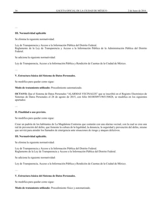 34 GACETA OFICIAL DE LA CIUDAD DE MÉXICO 2 de Junio de 2016
…
III. Normatividad aplicable
Se elimina la siguiente normatividad:
Ley de Transparencia y Acceso a la Información Pública del Distrito Federal.
Reglamento de la Ley de Transparencia y Acceso a la Información Pública de la Administración Pública del Distrito
Federal.
Se adiciona la siguiente normatividad:
Ley de Transparencia, Acceso a la Información Pública y Rendición de Cuentas de la Ciudad de México.
…
V. Estructura básica del Sistema de Datos Personales.
Se modifica para quedar como sigue:
Modo de tratamiento utilizado: Procedimiento automatizado.
OCTAVO. Que el Sistema de Datos Personales “ALARMAS VECINALES” que se inscribió en el Registro Electrónico de
Sistemas de Datos Personales el 28 de agosto de 2015, con folio 0410030971965150828, se modifica en los siguientes
apartados:
…
II. Finalidad o uso previsto.
Se modifica para quedar como sigue:
Crear un padrón de los habitantes de La Magdalena Contreras que contarán con una alarma vecinal, con la cual se crea una
red de prevención del delito, que fomente la cultura de la legalidad, la denuncia, la seguridad y prevención del delito, mismo
que servirá para atender los llamados de emergencia ante situaciones de riesgo y ataques delictivos.
III. Normatividad aplicable.
Se elimina la siguiente normatividad:
Ley de Transparencia y Acceso a la Información Pública del Distrito Federal.
Reglamento de la Ley de Transparencia y Acceso a la Información Pública del Distrito Federal.
Se adiciona la siguiente normatividad:
Ley de Transparencia, Acceso a la Información Pública y Rendición de Cuentas de la Ciudad de México.
…
V. Estructura básica del Sistema de Datos Personales.
Se modifica para quedar como sigue:
Modo de tratamiento utilizado: Procedimiento físico y automatizado.
 
