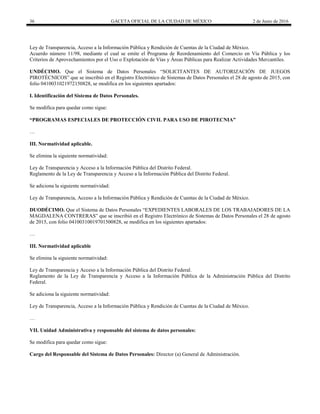 36 GACETA OFICIAL DE LA CIUDAD DE MÉXICO 2 de Junio de 2016
Ley de Transparencia, Acceso a la Información Pública y Rendición de Cuentas de la Ciudad de México.
Acuerdo número 11/98, mediante el cual se emite el Programa de Reordenamiento del Comercio en Vía Pública y los
Criterios de Aprovechamientos por el Uso o Explotación de Vías y Áreas Públicas para Realizar Actividades Mercantiles.
UNDÉCIMO. Que el Sistema de Datos Personales “SOLICITANTES DE AUTORIZACIÓN DE JUEGOS
PIROTÉCNICOS” que se inscribió en el Registro Electrónico de Sistemas de Datos Personales el 28 de agosto de 2015, con
folio 0410031021972150828, se modifica en los siguientes apartados:
I. Identificación del Sistema de Datos Personales.
Se modifica para quedar como sigue:
“PROGRAMAS ESPECIALES DE PROTECCIÓN CIVIL PARA USO DE PIROTECNIA”
…
III. Normatividad aplicable.
Se elimina la siguiente normatividad:
Ley de Transparencia y Acceso a la Información Pública del Distrito Federal.
Reglamento de la Ley de Transparencia y Acceso a la Información Pública del Distrito Federal.
Se adiciona la siguiente normatividad:
Ley de Transparencia, Acceso a la Información Pública y Rendición de Cuentas de la Ciudad de México.
DUODÉCIMO. Que el Sistema de Datos Personales “EXPEDIENTES LABORALES DE LOS TRABAJADORES DE LA
MAGDALENA CONTRERAS” que se inscribió en el Registro Electrónico de Sistemas de Datos Personales el 28 de agosto
de 2015, con folio 04100310019701500828, se modifica en los siguientes apartados:
…
III. Normatividad aplicable
Se elimina la siguiente normatividad:
Ley de Transparencia y Acceso a la Información Pública del Distrito Federal.
Reglamento de la Ley de Transparencia y Acceso a la Información Pública de la Administración Pública del Distrito
Federal.
Se adiciona la siguiente normatividad:
Ley de Transparencia, Acceso a la Información Pública y Rendición de Cuentas de la Ciudad de México.
…
VII. Unidad Administrativa y responsable del sistema de datos personales:
Se modifica para quedar como sigue:
Cargo del Responsable del Sistema de Datos Personales: Director (a) General de Administración.
 