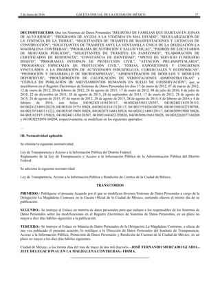 2 de Junio de 2016 GACETA OFICIAL DE LA CIUDAD DE MÉXICO 37
DECIMOTERCERO. Que los Sistemas de Datos Personales “REGISTRO DE FAMILIAS QUE HABITAN EN ZONAS
DE ALTO RIESGO”, “PROGRAMA DE AYUDA A LA VIVIENDA EN MAL ESTADO”, “REGULARIZACIÓN DE
LA TENENCIA DE LA TIERRA”, “SOLICITANTES DE TRÁMITES DE MANIFESTACIONES Y LICENCIAS DE
CONSTRUCCIÓN”, “SOLICITANTES DE TRÁMITES ANTE LA VENTANILLA ÚNICA DE LA DELEGACIÓN LA
MAGDALENA CONTRERAS”, “PROGRAMA DE NUTRICIÓN Y SALUD VISUAL”, “PADRÓN DE LOCATARIOS
DE MERCADOS PÚBLICOS”, “SOLICITANTES DE TRÁMITES EN PANTEONES”, “ELABORACIÓN DE
CERTIFICADOS DE RESIDENCÍA”, “CONSTANCIA DE IDENTIDAD”, “APOYO DE SERVICIO FUNERARIO
BÁSICO”, “PROGRAMAS INTERNOS DE PROTECCIÓN CIVIL”, “ATENCIÓN PRE-HOSPITALARIA”,
“PROGRAMAS ESPECIALES DE PROTECCIÓN CIVIL”, “FERIAS, EXPOSICIONES Y CONGRESOS
VINCULADOS A LA PROMOCIÓN DE ACTIVIDADES INDUSTRIALES, COMERCIALES Y ECONÓMICAS”,
“PROMOCIÓN Y DESARROLLO DE MICROEMPRESAS”, “ADMINISTRACIÓN DE MÓDULOS Y MÓDULOS
DEPORTIVOS”, “PROCEDIMIENTO DE CALIFICACIÓN DE VERIFICACIONES ADMINISTRATIVAS” y
“CÉDULA DE POBLACIÓN DE ASENTAMIENTOS HUMANOS EN SUELO DE CONSERVACIÓN”, que se
inscribieron en el Registro Electrónico de Sistemas de Datos Personales los días 17 de enero de 2012, 07 de marzo de 2012,
12 de enero de 2012, 20 de febrero de 2012, 28 de agosto de 2015, 17 de enero de 2012, 08 de julio de 2010, 8 de julio de
2010, 22 de diciembre de 2011, 28 de agosto de 2015, 24 de septiembre de 2013, 17 de enero de 2012, 28 de agosto de
2015, 28 de agosto de 2015, 07 de marzo de 2012, 28 de agosto de 2015, 28 de agosto de 2015, 8 de febrero de 2016 y 4 de
febrero de 2016, con folios 0410024211416120117, 0410024451433120307, 0410024021415120112,
0410024321409120220, 0410031011973150828, 0410024131413120117, 0410015591026100708, 0410015601027100708,
0410023951403111222, 0410031051969150828, 0410028711666130924, 0410024221406120117, 0410030991968150828,
0410031031971150828, 0410024411430120307, 0410031041432150828, 0410030961966150828, 0410032262077160208
y 0410032252076160204, respectivamente, se modifican en los siguientes apartados:
…
III. Normatividad aplicable
Se elimina la siguiente normatividad:
Ley de Transparencia y Acceso a la Información Pública del Distrito Federal.
Reglamento de la Ley de Transparencia y Acceso a la Información Pública de la Administración Pública del Distrito
Federal.
Se adiciona la siguiente normatividad:
Ley de Transparencia, Acceso a la Información Pública y Rendición de Cuentas de la Ciudad de México.
TRANSITORIOS
PRIMERO.- Publíquese el presente Acuerdo por el que se modifican diversos Sistemas de Datos Personales a cargo de la
Delegación La Magdalena Contreras en la Gaceta Oficial de la Ciudad de México, surtiendo efectos el mismo día de su
publicación.
SEGUNDO.- Se instruye al Enlace en materia de datos personales para que indique a los responsables de los Sistemas de
Datos Personales sobre las modificaciones en el Registro Electrónico de Sistemas de Datos Personales, en un plazo no
mayor a diez días hábiles siguientes a la publicación.
TERCERO.- Se instruye al Enlace en Materia de Datos Personales de la Delegación La Magdalena Contreras, a efecto de
una vez publicado el presente acuerdo, lo notifique a la Dirección de Datos Personales del Instituto de Transparencia,
Acceso a la Información Pública, Protección de Datos Personales y Rendición de Cuentas de la Ciudad de México, en un
plazo no mayor a los diez días hábiles siguientes.
Ciudad de México, a los treinta días del mes de mayo de dos mil dieciséis.- JOSÉ FERNANDO MERCADO GUAIDA.-
JEFE DELEGACIONAL EN LA MAGDALENA CONTRERAS.- FIRMA.
 