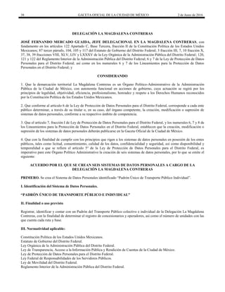 38 GACETA OFICIAL DE LA CIUDAD DE MÉXICO 2 de Junio de 2016
DELEGACIÓN LA MAGDALENA CONTRERAS
JOSÉ FERNANDO MERCADO GUAIDA, JEFE DELEGACIONAL EN LA MAGDALENA CONTRERAS, con
fundamento en los artículos 122 Apartado C, Base Tercera, fracción II de la Constitución Política de los Estados Unidos
Mexicanos; 87 tercer párrafo, 104, 105 y 117 del Estatuto de Gobierno del Distrito Federal; 3 fracción III, 7, 10 fracción X,
37, 38, 39 fracciones VIII, XLV, LIV y LXXXV de la Ley Orgánica de la Administración Pública del Distrito Federal; 120,
121 y 122 del Reglamento Interior de la Administración Pública del Distrito Federal; 6 y 7 de la Ley de Protección de Datos
Personales para el Distrito Federal; así como en los numerales 6 y 7 de los Lineamientos para la Protección de Datos
Personales en el Distrito Federal; y
CONSIDERANDO
1. Que la demarcación territorial La Magdalena Contreras es un Órgano Político-Administrativo de la Administración
Pública de la Ciudad de México, con autonomía funcional en acciones de gobierno, cuya actuación se regirá por los
principios de legalidad, objetividad, eficiencia, profesionalismo, honradez y respeto a los Derechos Humanos reconocidos
por la Constitución Política de los Estados Unidos Mexicanos.
2. Que conforme al artículo 6 de la Ley de Protección de Datos Personales para el Distrito Federal, corresponde a cada ente
público determinar, a través de su titular o, en su caso, del órgano competente, la creación, modificación o supresión de
sistemas de datos personales, conforme a su respectivo ámbito de competencia.
3. Que el artículo 7, fracción I de Ley de Protección de Datos Personales para el Distrito Federal, y los numerales 6, 7 y 8 de
los Lineamientos para la Protección de Datos Personales en el Distrito Federal, establecen que la creación, modificación o
supresión de los sistemas de datos personales deberán publicarse en la Gaceta Oficial de la Ciudad de México.
4. Que con la finalidad de cumplir con los principios que rigen a los sistemas de datos personales en posesión de los entes
públicos, tales como licitud, consentimiento, calidad de los datos, confidencialidad y seguridad, así como disponibilidad y
temporalidad a que se refiere el artículo 5° de la Ley de Protección de Datos Personales para el Distrito Federal, es
imperativo pare este Órgano Político Administrativo la creación de seis sistemas de datos personales, por lo que se emite el
siguiente:
ACUERDO POR EL QUE SE CREAN SEIS SISTEMAS DE DATOS PERSONALES A CARGO DE LA
DELEGACIÓN LA MAGDALENA CONTRERAS
PRIMERO. Se crea el Sistema de Datos Personales identificado “Padrón Único de Transporte Público Individual”.
I. Identificación del Sistema de Datos Personales.
“PADRÓN ÚNICO DE TRANSPORTE PÚBLICO E INDIVIDUAL”
II. Finalidad o uso previsto
Registrar, identificar y contar con un Padrón del Transporte Público colectivo e individual de la Delegación La Magdalena
Contreras, con la finalidad de determinar el registro de concesionarios y operadores, así como el número de unidades con las
que cuenta cada ruta y base.
III. Normatividad aplicable:
Constitución Política de los Estados Unidos Mexicanos.
Estatuto de Gobierno del Distrito Federal.
Ley Orgánica de la Administración Pública del Distrito Federal.
Ley de Transparencia, Acceso a la Información Pública y Rendición de Cuentas de la Ciudad de México.
Ley de Protección de Datos Personales para el Distrito Federal.
Ley Federal de Responsabilidades de los Servidores Públicos.
Ley de Movilidad del Distrito Federal.
Reglamento Interior de la Administración Pública del Distrito Federal.
 