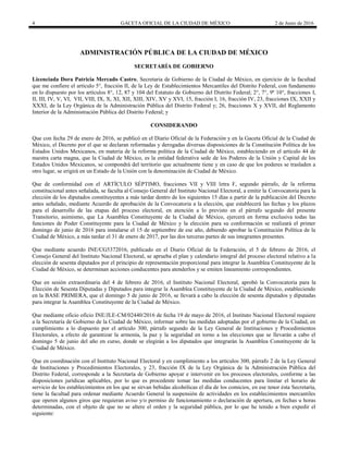 4 GACETA OFICIAL DE LA CIUDAD DE MÉXICO 2 de Junio de 2016
ADMINISTRACIÓN PÚBLICA DE LA CIUDAD DE MÉXICO
SECRETARÍA DE GOBIERNO
Licenciada Dora Patricia Mercado Castro, Secretaria de Gobierno de la Ciudad de México, en ejercicio de la facultad
que me confiere el artículo 5°, fracción II, de la Ley de Establecimientos Mercantiles del Distrito Federal, con fundamento
en lo dispuesto por los artículos 8°, 12, 87 y 104 del Estatuto de Gobierno del Distrito Federal; 2°, 7°, 9º 10°, fracciones I,
II, III, IV, V, VI, VII, VIII, IX, X, XI, XII, XIII, XIV, XV y XVI, 15, fracción I, 16, fracción IV, 23, fracciones IX, XXII y
XXXI, de la Ley Orgánica de la Administración Pública del Distrito Federal y; 26, fracciones X y XVII, del Reglamento
Interior de la Administración Pública del Distrito Federal; y
CONSIDERANDO
Que con fecha 29 de enero de 2016, se publicó en el Diario Oficial de la Federación y en la Gaceta Oficial de la Ciudad de
México, el Decreto por el que se declaran reformadas y derogadas diversas disposiciones de la Constitución Política de los
Estados Unidos Mexicanos, en materia de la reforma política de la Ciudad de México, estableciendo en el artículo 44 de
nuestra carta magna, que la Ciudad de México, es la entidad federativa sede de los Poderes de la Unión y Capital de los
Estados Unidos Mexicanos, se compondrá del territorio que actualmente tiene y en caso de que los poderes se trasladen a
otro lugar, se erigirá en un Estado de la Unión con la denominación de Ciudad de México.
Que de conformidad con el ARTÍCULO SÉPTIMO, fracciones VII y VIII letra F, segundo párrafo, de la reforma
constitucional antes señalada, se faculta al Consejo General del Instituto Nacional Electoral, a emitir la Convocatoria para la
elección de los diputados constituyentes a más tardar dentro de los siguientes 15 días a partir de la publicación del Decreto
antes señalado, mediante Acuerdo de aprobación de la Convocatoria a la elección, que establecerá las fechas y los plazos
para el desarrollo de las etapas del proceso electoral, en atención a lo previsto en el párrafo segundo del presente
Transitorio, asimismo, que La Asamblea Constituyente de la Ciudad de México, ejercerá en forma exclusiva todas las
funciones de Poder Constituyente para la Ciudad de México y la elección para su conformación se realizará el primer
domingo de junio de 2016 para instalarse el 15 de septiembre de ese año, debiendo aprobar la Constitución Política de la
Ciudad de México, a más tardar el 31 de enero de 2017, por las dos terceras partes de sus integrantes presentes.
Que mediante acuerdo INE/CG5372016, publicado en el Diario Oficial de la Federación, el 5 de febrero de 2016, el
Consejo General del Instituto Nacional Electoral, se aprueba el plan y calendario integral del proceso electoral relativo a la
elección de sesenta diputados por el principio de representación proporcional para integrar la Asamblea Constituyente de la
Ciudad de México, se determinan acciones conducentes para atenderlos y se emiten lineamiento correspondientes.
Que en sesión extraordinaria del 4 de febrero de 2016, el Instituto Nacional Electoral, aprobó la Convocatoria para la
Elección de Sesenta Diputadas y Diputados para integrar la Asamblea Constituyente de la Ciudad de México, estableciendo
en la BASE PRIMERA, que el domingo 5 de junio de 2016, se llevará a cabo la elección de sesenta diputados y diputadas
para integrar la Asamblea Constituyente de la Ciudad de México.
Que mediante oficio oficio INE/JLE-CM/02440/2016 de fecha 19 de mayo de 2016, el Instituto Nacional Electoral requiere
a la Secretaría de Gobierno de la Ciudad de México, informar sobre las medidas adoptadas por el gobierno de la Ciudad, en
cumplimiento a lo dispuesto por el artículo 300, párrafo segundo de la Ley General de Instituciones y Procedimientos
Electorales, a efecto de garantizar la armonía, la paz y la seguridad en torno a las elecciones que se llevarán a cabo el
domingo 5 de junio del año en curso, donde se elegirán a los diputados que integrarán la Asamblea Constituyente de la
Ciudad de México.
Que en coordinación con el Instituto Nacional Electoral y en cumplimiento a los artículos 300, párrafo 2 de la Ley General
de Instituciones y Procedimientos Electorales, y 23, fracción IX de la Ley Orgánica de la Administración Pública del
Distrito Federal, corresponde a la Secretaría de Gobierno apoyar e intervenir en los procesos electorales, conforme a las
disposiciones jurídicas aplicables, por lo que es procedente tomar las medidas conducentes para limitar el horario de
servicio de los establecimientos en los que se sirvan bebidas alcohólicas el día de los comicios, en ese tenor ésta Secretaría,
tiene la facultad para ordenar mediante Acuerdo General la suspensión de actividades en los establecimientos mercantiles
que operen algunos giros que requieran aviso y/o permiso de funcionamiento o declaración de apertura, en fechas u horas
determinadas, con el objeto de que no se altere el orden y la seguridad pública, por lo que he tenido a bien expedir el
siguiente:
 
