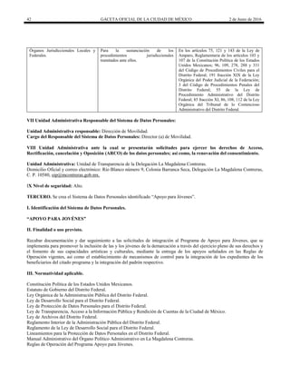 42 GACETA OFICIAL DE LA CIUDAD DE MÉXICO 2 de Junio de 2016
Órganos Jurisdiccionales Locales y
Federales.
Para la sustanciación de los
procedimientos jurisdiccionales
tramitados ante ellos.
En los artículos 75, 121 y 143 de la Ley de
Amparo, Reglamentaria de los artículos 103 y
107 de la Constitución Política de los Estados
Unidos Mexicanos; 96, 109, 278, 288 y 331
del Código de Procedimientos Civiles para el
Distrito Federal; 191 fracción XIX de la Ley
Orgánica del Poder Judicial de la Federación;
3 del Código de Procedimientos Penales del
Distrito Federal; 55 de la Ley de
Procedimiento Administrativo del Distrito
Federal; 85 fracción XI, 86, 108, 112 de la Ley
Orgánica del Tribunal de lo Contencioso
Administrativo del Distrito Federal.
VII Unidad Administrativa Responsable del Sistema de Datos Personales:
Unidad Administrativa responsable: Dirección de Movilidad.
Cargo del Responsable del Sistema de Datos Personales: Director (a) de Movilidad.
VIII Unidad Administrativa ante la cual se presentarán solicitudes para ejercer los derechos de Acceso,
Rectificación, cancelación y Oposición (ARCO) de los datos personales; así como, la renovación del consentimiento.
Unidad Administrativa: Unidad de Transparencia de la Delegación La Magdalena Contreras.
Domicilio Oficial y correo electrónico: Río Blanco número 9, Colonia Barranca Seca, Delegación La Magdalena Contreras,
C. P. 10580, oip@mcontreras.gob.mx.
IX Nivel de seguridad: Alto.
TERCERO. Se crea el Sistema de Datos Personales identificado “Apoyo para Jóvenes”.
I. Identificación del Sistema de Datos Personales.
“APOYO PARA JOVÉNES”
II. Finalidad o uso previsto.
Recabar documentación y dar seguimiento a las solicitudes de integración al Programa de Apoyo para Jóvenes, que se
implementa para promover la inclusión de las y los jóvenes de la demarcación a través del ejercicio pleno de sus derechos y
el fomento de sus capacidades artísticas y culturales, mediante la entrega de los apoyos señalados en las Reglas de
Operación vigentes, así como el establecimiento de mecanismos de control para la integración de los expedientes de los
beneficiarios del citado programa y la integración del padrón respectivo.
III. Normatividad aplicable.
Constitución Política de los Estados Unidos Mexicanos.
Estatuto de Gobierno del Distrito Federal.
Ley Orgánica de la Administración Pública del Distrito Federal.
Ley de Desarrollo Social para el Distrito Federal.
Ley de Protección de Datos Personales para el Distrito Federal.
Ley de Transparencia, Acceso a la Información Pública y Rendición de Cuentas de la Ciudad de México.
Ley de Archivos del Distrito Federal.
Reglamento Interior de la Administración Pública del Distrito Federal.
Reglamento de la Ley de Desarrollo Social para el Distrito Federal.
Lineamientos para la Protección de Datos Personales en el Distrito Federal.
Manual Administrativo del Órgano Político Administrativo en La Magdalena Contreras.
Reglas de Operación del Programa Apoyo para Jóvenes.
 