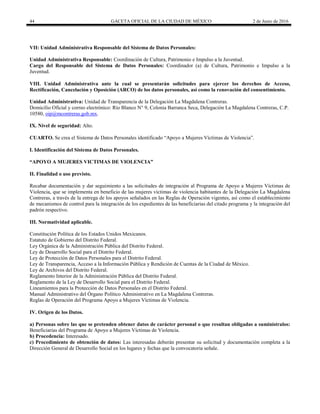 44 GACETA OFICIAL DE LA CIUDAD DE MÉXICO 2 de Junio de 2016
VII: Unidad Administrativa Responsable del Sistema de Datos Personales:
Unidad Administrativa Responsable: Coordinación de Cultura, Patrimonio e Impulso a la Juventud.
Cargo del Responsable del Sistema de Datos Personales: Coordinador (a) de Cultura, Patrimonio e Impulso a la
Juventud.
VIII. Unidad Administrativa ante la cual se presentarán solicitudes para ejercer los derechos de Acceso,
Rectificación, Cancelación y Oposición (ARCO) de los datos personales, así como la renovación del consentimiento.
Unidad Administrativa: Unidad de Transparencia de la Delegación La Magdalena Contreras.
Domicilio Oficial y correo electrónico: Río Blanco N° 9, Colonia Barranca Seca, Delegación La Magdalena Contreras, C.P.
10580, oip@mcontreras.gob.mx.
IX. Nivel de seguridad: Alto.
CUARTO. Se crea el Sistema de Datos Personales identificado “Apoyo a Mujeres Víctimas de Violencia”.
I. Identificación del Sistema de Datos Personales.
“APOYO A MUJERES VICTIMAS DE VIOLENCIA”
II. Finalidad o uso previsto.
Recabar documentación y dar seguimiento a las solicitudes de integración al Programa de Apoyo a Mujeres Víctimas de
Violencia, que se implementa en beneficio de las mujeres víctimas de violencia habitantes de la Delegación La Magdalena
Contreras, a través de la entrega de los apoyos señalados en las Reglas de Operación vigentes, así como el establecimiento
de mecanismos de control para la integración de los expedientes de las beneficiarias del citado programa y la integración del
padrón respectivo.
III. Normatividad aplicable.
Constitución Política de los Estados Unidos Mexicanos.
Estatuto de Gobierno del Distrito Federal.
Ley Orgánica de la Administración Pública del Distrito Federal.
Ley de Desarrollo Social para el Distrito Federal.
Ley de Protección de Datos Personales para el Distrito Federal.
Ley de Transparencia, Acceso a la Información Pública y Rendición de Cuentas de la Ciudad de México.
Ley de Archivos del Distrito Federal.
Reglamento Interior de la Administración Pública del Distrito Federal.
Reglamento de la Ley de Desarrollo Social para el Distrito Federal.
Lineamientos para la Protección de Datos Personales en el Distrito Federal.
Manual Administrativo del Órgano Político Administrativo en La Magdalena Contreras.
Reglas de Operación del Programa Apoyo a Mujeres Víctimas de Violencia.
IV. Origen de los Datos.
a) Personas sobre las que se pretenden obtener datos de carácter personal o que resultan obligadas a suminístralos:
Beneficiarias del Programa de Apoyo a Mujeres Víctimas de Violencia.
b) Procedencia: Interesado.
c) Procedimiento de obtención de datos: Las interesadas deberán presentar su solicitud y documentación completa a la
Dirección General de Desarrollo Social en los lugares y fechas que la convocatoria señale.
 