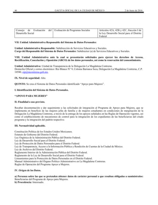 46 GACETA OFICIAL DE LA CIUDAD DE MÉXICO 2 de Junio de 2016
Consejo de Evaluación del
Desarrollo Social
Evaluación de Programas Sociales Artículos 42A, 42B y 42C, fracción I de
la Ley Desarrollo Social para el Distrito
Federal
VII: Unidad Administrativa Responsable del Sistema de Datos Personales:
Unidad Administrativa Responsable: Subdirección de Servicios Educativos y Sociales.
Cargo del Responsable del Sistema de Datos Personales: Subdirector (a) de Servicios Educativos y Sociales.
VIII. Unidad Administrativa ante la cual se presentarán solicitudes para ejercer los derechos de Acceso,
Rectificación, Cancelación y Oposición (ARCO) de los datos personales, así como la renovación del consentimiento.
Unidad Administrativa: Unidad de Transparencia de la Delegación La Magdalena Contreras.
Domicilio Oficial y correo electrónico: Río Blanco N° 9, Colonia Barranca Seca, Delegación La Magdalena Contreras, C.P.
10580, oip@mcontreras.gob.mx.
IX. Nivel de seguridad: Alto.
QUINTO. Se crea el Sistema de Datos Personales identificado “Apoyo para Mujeres”.
I. Identificación del Sistema de Datos Personales.
“APOYO PARA MUJERES”
II. Finalidad o uso previsto.
Recabar documentación y dar seguimiento a las solicitudes de integración al Programa de Apoyo para Mujeres, que se
implementa en beneficio de las mujeres jefas de familia y de mujeres estudiantes en condiciones de marginación de la
Delegación La Magdalena Contreras, a través de la entrega de los apoyos señalados en las Reglas de Operación vigentes, así
como el establecimiento de mecanismos de control para la integración de los expedientes de las beneficiarias del citado
programa y la integración del padrón respectivo.
III. Normatividad aplicable.
Constitución Política de los Estados Unidos Mexicanos.
Estatuto de Gobierno del Distrito Federal.
Ley Orgánica de la Administración Pública del Distrito Federal.
Ley de Desarrollo Social para el Distrito Federal.
Ley de Protección de Datos Personales para el Distrito Federal.
Ley de Transparencia, Acceso a la Información Pública y Rendición de Cuentas de la Ciudad de México.
Ley de Archivos del Distrito Federal.
Reglamento Interior de la Administración Pública del Distrito Federal.
Reglamento de la Ley de Desarrollo Social para el Distrito Federal.
Lineamientos para la Protección de Datos Personales en el Distrito Federal.
Manual Administrativo del Órgano Político Administrativo en La Magdalena Contreras.
Reglas de Operación del Programa Apoyo a Mujeres.
IV. Origen de los Datos.
a) Personas sobre las que se pretenden obtener datos de carácter personal o que resultan obligadas a suminístralos:
Beneficiarias del Programa de Apoyo para Mujeres.
b) Procedencia: Interesado.
 