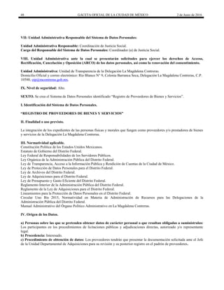 48 GACETA OFICIAL DE LA CIUDAD DE MÉXICO 2 de Junio de 2016
VII: Unidad Administrativa Responsable del Sistema de Datos Personales:
Unidad Administrativa Responsable: Coordinación de Justicia Social.
Cargo del Responsable del Sistema de Datos Personales: Coordinador (a) de Justicia Social.
VIII. Unidad Administrativa ante la cual se presentarán solicitudes para ejercer los derechos de Acceso,
Rectificación, Cancelación y Oposición (ARCO) de los datos personales, así como la renovación del consentimiento.
Unidad Administrativa: Unidad de Transparencia de la Delegación La Magdalena Contreras.
Domicilio Oficial y correo electrónico: Río Blanco N° 9, Colonia Barranca Seca, Delegación La Magdalena Contreras, C.P.
10580, oip@mcontreras.gob.mx.
IX. Nivel de seguridad: Alto.
SEXTO. Se crea el Sistema de Datos Personales identificado “Registro de Proveedores de Bienes y Servicios”.
I. Identificación del Sistema de Datos Personales.
“REGISTRO DE PROVEEDORES DE BIENES Y SERVICIOS”
II. Finalidad o uso previsto.
La integración de los expedientes de las personas físicas y morales que fungen como proveedores y/o prestadores de bienes
y servicios de la Delegación La Magdalena Contreras.
III. Normatividad aplicable.
Constitución Política de los Estados Unidos Mexicanos.
Estatuto de Gobierno del Distrito Federal.
Ley Federal de Responsabilidades de los Servidores Públicos.
Ley Orgánica de la Administración Pública del Distrito Federal.
Ley de Transparencia, Acceso a la Información Pública y Rendición de Cuentas de la Ciudad de México.
Ley de Protección de Datos Personales para el Distrito Federal.
Ley de Archivos del Distrito Federal.
Ley de Adquisiciones para el Distrito Federal.
Ley de Presupuesto y Gasto Eficiente del Distrito Federal.
Reglamento Interior de la Administración Pública del Distrito Federal.
Reglamento de la Ley de Adquisiciones para el Distrito Federal.
Lineamientos para la Protección de Datos Personales en el Distrito Federal.
Circular Uno Bis 2015, Normatividad en Materia de Administración de Recursos para las Delegaciones de la
Administración Pública del Distrito Federal.
Manual Administrativo del Órgano Político Administrativo en La Magdalena Contreras.
IV. Origen de los Datos.
a) Personas sobre las que se pretenden obtener datos de carácter personal o que resultan obligadas a suminístralos:
Los participantes en los procedimientos de licitaciones públicas y adjudicaciones directas, autorizado y/o representante
legal.
b) Procedencia: Interesado.
c) Procedimiento de obtención de datos: Los proveedores tendrán que presentar la documentación solicitada ante el Jefe
de la Unidad Departamental de Adquisiciones para su revisión y su posterior registro en el padrón de proveedores.
 