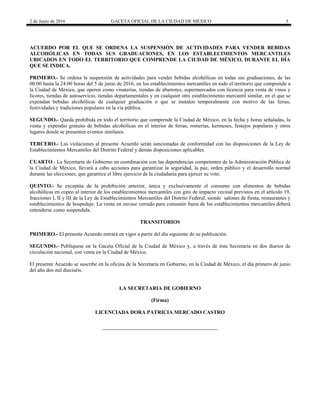 2 de Junio de 2016 GACETA OFICIAL DE LA CIUDAD DE MÉXICO 5
 
ACUERDO POR EL QUE SE ORDENA LA SUSPENSIÓN DE ACTIVIDADES PARA VENDER BEBIDAS
ALCOHÓLICAS EN TODAS SUS GRADUACIONES, EN LOS ESTABLECIMIENTOS MERCANTILES
UBICADOS EN TODO EL TERRITORIO QUE COMPRENDE LA CIUDAD DE MÉXICO, DURANTE EL DÍA
QUE SE INDICA.
PRIMERO.- Se ordena la suspensión de actividades para vender bebidas alcohólicas en todas sus graduaciones, de las
00:00 hasta la 24:00 horas del 5 de junio de 2016, en los establecimientos mercantiles en todo el territorio que comprende a
la Ciudad de México, que operen como vinaterías, tiendas de abarrotes, supermercados con licencia para venta de vinos y
licores, tiendas de autoservicio, tiendas departamentales y en cualquier otro establecimiento mercantil similar, en el que se
expendan bebidas alcohólicas de cualquier graduación o que se instalen temporalmente con motivo de las ferias,
festividades y tradiciones populares en la vía pública.
SEGUNDO.- Queda prohibida en todo el territorio que comprende la Ciudad de México, en la fecha y horas señaladas, la
venta y expendio gratuito de bebidas alcohólicas en el interior de ferias, romerías, kermeses, festejos populares y otros
lugares donde se presenten eventos similares.
TERCERO.- Las violaciones al presente Acuerdo serán sancionadas de conformidad con las disposiciones de la Ley de
Establecimientos Mercantiles del Distrito Federal y demás disposiciones aplicables.
CUARTO.- La Secretaría de Gobierno en coordinación con las dependencias competentes de la Administración Pública de
la Ciudad de México, llevará a cabo acciones para garantizar la seguridad, la paz, orden público y el desarrollo normal
durante las elecciones, que garantice el libre ejercicio de la ciudadanía para ejercer su voto.
QUINTO.- Se exceptúa de la prohibición anterior, única y exclusivamente el consumo con alimentos de bebidas
alcohólicas en copeo al interior de los establecimientos mercantiles con giro de impacto vecinal previstos en el artículo 19,
fracciones I, II y III de la Ley de Establecimientos Mercantiles del Distrito Federal, siendo salones de fiesta, restaurantes y
establecimientos de hospedaje. La venta en envase cerrado para consumir fuera de los establecimientos mercantiles deberá
entenderse como suspendida.
TRANSITORIOS
PRIMERO.- El presente Acuerdo entrará en vigor a partir del día siguiente de su publicación.
SEGUNDO.- Publíquese en la Gaceta Oficial de la Ciudad de México y, a través de ésta Secretaría en dos diarios de
circulación nacional, con venta en la Ciudad de México.
El presente Acuerdo se suscribe en la oficina de la Secretaria en Gobierno, en la Ciudad de México, el día primero de junio
del año dos mil dieciséis.
LA SECRETARIA DE GOBIERNO
(Firma)
LICENCIADA DORA PATRICIA MERCADO CASTRO
 
 