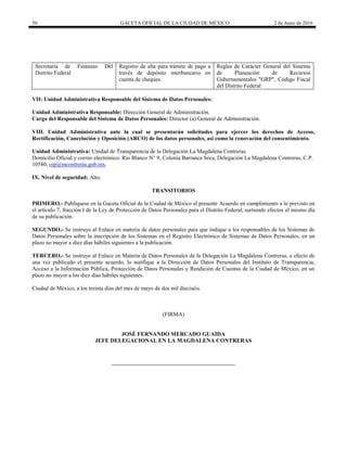 50 GACETA OFICIAL DE LA CIUDAD DE MÉXICO 2 de Junio de 2016
Secretaría de Finanzas Del
Distrito Federal
Registro de alta para trámite de pago a
través de depósito interbancario en
cuenta de cheques.
Reglas de Carácter General del Sistema
de Planeación de Recursos
Gubernamentales "GRP", Código Fiscal
del Distrito Federal
VII: Unidad Administrativa Responsable del Sistema de Datos Personales:
Unidad Administrativa Responsable: Dirección General de Administración.
Cargo del Responsable del Sistema de Datos Personales: Director (a) General de Administración.
VIII. Unidad Administrativa ante la cual se presentarán solicitudes para ejercer los derechos de Acceso,
Rectificación, Cancelación y Oposición (ARCO) de los datos personales, así como la renovación del consentimiento.
Unidad Administrativa: Unidad de Transparencia de la Delegación La Magdalena Contreras.
Domicilio Oficial y correo electrónico: Río Blanco N° 9, Colonia Barranca Seca, Delegación La Magdalena Contreras, C.P.
10580, oip@mcontreras.gob.mx.
IX. Nivel de seguridad: Alto.
TRANSITORIOS
PRIMERO.- Publíquese en la Gaceta Oficial de la Ciudad de México el presente Acuerdo en cumplimiento a lo previsto en
el artículo 7, fracción I de la Ley de Protección de Datos Personales para el Distrito Federal, surtiendo efectos el mismo día
de su publicación.
SEGUNDO.- Se instruye al Enlace en materia de datos personales para que indique a los responsables de los Sistemas de
Datos Personales sobre la inscripción de los Sistemas en el Registro Electrónico de Sistemas de Datos Personales, en un
plazo no mayor a diez días hábiles siguientes a la publicación.
TERCERO.- Se instruye al Enlace en Materia de Datos Personales de la Delegación La Magdalena Contreras, a efecto de
una vez publicado el presente acuerdo, lo notifique a la Dirección de Datos Personales del Instituto de Transparencia,
Acceso a la Información Pública, Protección de Datos Personales y Rendición de Cuentas de la Ciudad de México, en un
plazo no mayor a los diez días hábiles siguientes.
Ciudad de México, a los treinta días del mes de mayo de dos mil dieciséis.
(FIRMA)
JOSÉ FERNANDO MERCADO GUAIDA
JEFE DELEGACIONAL EN LA MAGDALENA CONTRERAS
 