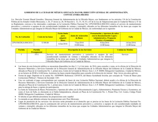 GOBIERNO DE LA CIUDAD DE MÉXICO, OFICIALÍA MAYOR, DIRECCIÓN GENERAL DE ADMINISTRACIÓN,
CONVOCATORIA 004/2016
Lic. Dervylia Yazmin Murad González, Directora General de Administración de la Oficialía Mayor, con fundamento en los artículos 134 de la Constitución
Política de los Estados Unidos Mexicanos; 1, 26, 27 inciso a), 28, 30 fracción I, 32, 33, 34, 41 y 43 de la Ley de Adquisiciones para la Ciudad de México y 41 de
su Reglamento, convoca a los interesados a participar en la Licitación Pública Nacional No. LPN/OM/DGA/004/2016 relativa al servicio de mantenimiento
preventivo y correctivo a equipos de aire acondicionado (unidades de ventana y minisplit), ubicados en los diferentes inmuebles de las áreas que ocupan las
Unidades Administrativas que integran la Oficialía Mayor del Gobierno de la Ciudad de México, de conformidad con lo siguiente:
No. de Licitación Costo de las bases
Fecha límite
para
adquirir
Bases
Junta de Aclaración
de Bases
Presentación y Apertura de sobre
con la documentación Legal y
Administrativa, Propuesta
Técnica y Económica
Fallo
LPN/OM/DGA/004/2016 $ 500.00
6/Jun/2016
7/Jun/2016
18:00 horas
9/Jun/2016
12:00 horas
14/Jun/2016
12:00 horas
Partida Partida
Presupuestal
Descripción de los Servicios Unidad de Medida
1 3511 Servicio de mantenimiento preventivo y correctivo a equipos de aire
acondicionado (unidades de ventana y minisplit), ubicados en los diferentes
inmuebles de las áreas que ocupan las Unidades Administrativas que integran la
Oficialía Mayor del Gobierno de la Ciudad de México
Servicio
 Las bases de esta licitación pública se encuentran disponibles los días 2, 3 y 6 de junio de 2016, para consulta y venta, en la oficina de la Dirección de
Recursos Materiales y Servicios Generales de la Dirección General de Administración de la Oficialía Mayor del Gobierno de la Ciudad de México,
ubicada en Plaza de la Constitución No. 1, primer piso, Centro de la Ciudad de México Área 1, C.P. 06000, Delegación Cuauhtémoc, Ciudad de México,
en un horario de 09:00 a 14:00 horas, Asimismo las bases estarán disponibles para consulta en la dirección de internet http://www.om.cdmx.gob.mx.
 Forma de pago: Depósito en la cuenta No. 105899699, Referencia 12010518, del Banco Scotiabank Inverlat, por concepto de “Venta de Bases para
Licitaciones Públicas”, Número de Sociedad: 1201.
 Una vez realizado el pago correspondiente por concepto de bases de esta Licitación Pública Nacional, deberá acudir a la oficina de la Dirección de
Recursos Materiales y Servicios Generales de la Dirección General de Administración de la Oficialía Mayor del Gobierno de la Ciudad de México,
ubicada en Plaza de la Constitución No. 1, primer piso, Centro de la Ciudad de México Área 1, C.P. 06000, Delegación Cuauhtémoc, Ciudad de México,
para la entrega de bases y registro de participación.
 La Junta de Aclaración de Bases; Presentación y Apertura del sobre con la Documentación Legal y Administrativa, Propuesta Técnica y Económica, así
como el Acto de Fallo, se efectuarán en el Salón Independencia, ubicado en Plaza de la Constitución No. 1, Primer Piso, Col. Centro, Código Postal
06000, Delegación Cuauhtémoc, Ciudad de México.
 El idioma en que deberán presentarse las proposiciones será: español.
 La moneda en que deberán cotizarse las proposiciones será: Peso Mexicano.
 Lugar de prestación de los servicios: los servicios serán prestados en el domicilio que se precisa en las bases de la Licitación Pública Nacional No.
LPN/OM/DGA/004/2016, para la contratación del servicio de mantenimiento preventivo y correctivo a equipos de aire acondicionado (unidades de
ventana y minisplit), ubicados en los diferentes inmuebles de las áreas que ocupan las Unidades Administrativas que integran la Oficialía Mayor del
Gobierno de la Ciudad de México.
 