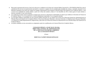  Plazo para la prestación del servicio: Será en los días que se establecen en las bases de Licitación Pública Nacional No. LPN/OM/DGA/004/2016, para la
contratación del servicio de mantenimiento preventivo y correctivo a equipos de aire acondicionado (unidades de ventana y minisplit), ubicados en los
diferentes inmuebles de las áreas que ocupan las Unidades Administrativas que integran la Oficialía Mayor del Gobierno de la Ciudad de México, y será
a través de la modalidad de contrato abierto a partir de la firma del contrato y hasta el 31 de diciembre de 2016 o hasta agotar el monto mínimo o
máximo contratado, lo que ocurra primero.
 Las condiciones de pago serán las siguientes: El pago de los servicios se efectuará de conformidad a los plazos que establezca la Secretaría de Fianzas de
la Ciudad de México y a la recepción de las facturas debidamente requisitadas. No se otorgarán anticipos.
 Los Servidores Públicos responsables de esta Licitación Pública Nacional son: los titulares de las áreas de la Dirección General de Administración de la
Oficialía Mayor del Gobierno de la Ciudad de México; Dirección de Recursos Materiales y Servicios Generales; la Subdirección de Recursos Materiales
y la Jefatura de Unidad Departamental de Adquisiciones, todos ellos de la Dirección General de Administración en la Oficialía Mayor del Gobierno de la
Ciudad de México.
 Los plazos señalados en esta convocatoria se computarán a partir de su publicación en la Gaceta Oficial de la Ciudad de México.
CIUDAD DE MÉXICO, A 26 DE MAYO DE 2016
DIRECTORA GENERAL DE ADMINISTRACIÓN
DE LA OFICIALÍA MAYOR DEL GOBIERNO
DE LA CIUDAD DE MÉXICO
(Firma)
DERVYLIA YAZMIN MURAD GONZALEZ
 