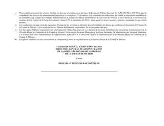  Plazo para la prestación del servicio: Será en los días que se establecen en las bases de Licitación Pública Nacional No. LPN/OM/DGA/005/2016, para la
contratación del servicio de mantenimiento preventivo y correctivo a 17 elevadores, con suministro de refacciones, los cuales se encuentran instalados en
los inmuebles que ocupan las Unidades Administrativas de la Oficialía Mayor del Gobierno de la Ciudad de México, y será a través de la modalidad de
contrato abierto a partir de la firma del contrato y hasta el 31 de diciembre de 2016 o hasta agotar el monto mínimo o máximo contratado, lo que ocurra
primero.
 Las condiciones de pago serán las siguientes: El pago de los servicios se efectuará de conformidad a los plazos que establezca la Secretaría de Fianzas de
la Ciudad de México y a la recepción de las facturas debidamente requisitadas. No se otorgarán anticipos.
 Los Servidores Públicos responsables de esta Licitación Pública Nacional son: los titulares de las áreas de la Dirección General de Administración de la
Oficialía Mayor del Gobierno de la Ciudad de México; Dirección de Recursos Materiales y Servicios Generales; la Subdirección de Recursos Materiales
y la Jefatura de Unidad Departamental de Adquisiciones, todos ellos de la Dirección General de Administración en la Oficialía Mayor del Gobierno de la
Ciudad de México.
 Los plazos señalados en esta convocatoria se computarán a partir de su publicación en la Gaceta Oficial de la Ciudad de México.
CIUDAD DE MÉXICO, A 26 DE MAYO DE 2016
DIRECTORA GENERAL DE ADMINISTRACIÓN
DE LA OFICIALÍA MAYOR DEL GOBIERNO
DE LA CIUDAD DE MÉXICO
(Firma)
DERVYLIA YAZMIN MURAD GONZALEZ
 