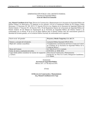 2 de Junio de 2016 GACETA OFICIAL DE LA CIUDAD DE MÉXICO 57
ADMINISTRACIÓN PÚBLICA DEL DISTRITO FEDERAL
Secretaria de Seguridad Pública
Aviso de Fallo de la Licitación
Arq. Manuel Castellanos de la Vega, Director de Construcción y Mantenimiento de la Secretaría de Seguridad Pública del
Distrito Federal, en observancia a lo dispuesto en los artículos 134 de la Constitución Política de los Estados Unidos
Mexicanos; 12 fracciones IX, XII ,XVI y 21 fracción III de la Ley Orgánica de la Secretaría de Seguridad Pública del
Distrito Federal; 17 fracción XV; 44 fracción VIII y 58 del Reglamento Interior de la Secretaría de Seguridad Pública del
Distrito Federal; 44 del Manual de Organización de la Secretaría de Seguridad Pública del Distrito Federal y de
conformidad con el artículo 34 de la Ley de Obras Públicas para el Distrito Federal; hace del conocimiento general la
identidad del licitante ganador, en la Licitación Pública Nacional, de conformidad con lo siguiente:
Razón social del ganador Proyecto y Diseño Tangerina, S.A. de C.V.
Número y concepto de la licitación. Licitación Pública Nacional LPN-01-2016.
Objeto del contrato a suscribirse “Complemento a la Estructura del Nuevo Centro de Control
de Confianza de la Secretaría de Seguridad Pública de la
Ciudad de México”.
Monto del Contrato $21’988,591.47 I.V.A. incluido.
Fecha de inicio y conclusión de la obra; 03/05/2016 al 30/08/ 2016
Lugar donde podrán consultarse las razones de asignación
y rechazo.
Dirección de Construcción y Mantenimiento
Izazaga 89, 3er. Piso Col. Centro, Delegación Cuauhtémoc,
C.P. 06080.
Atentamente
Secretaría de Seguridad Pública
México, D.F. a 27 de mayo de 2016.
(Firma)
El Director de Construcción y Mantenimiento
Arq. Manuel Castellanos de la Vega
 