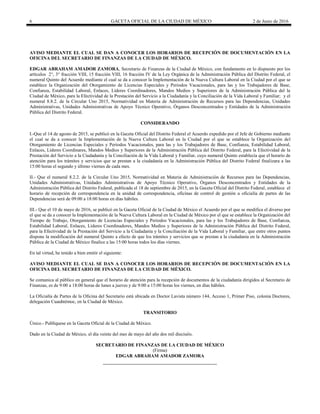 6 GACETA OFICIAL DE LA CIUDAD DE MÉXICO 2 de Junio de 2016
AVISO MEDIANTE EL CUAL SE DAN A CONOCER LOS HORARIOS DE RECEPCIÓN DE DOCUMENTACIÓN EN LA
OFICINA DEL SECRETARIO DE FINANZAS DE LA CIUDAD DE MÉXICO.
EDGAR ABRAHAM AMADOR ZAMORA, Secretario de Finanzas de la Ciudad de México, con fundamento en lo dispuesto por los
artículos 2°, 3° fracción VIII, 15 fracción VIII, 16 fracción IV de la Ley Orgánica de la Administración Pública del Distrito Federal, el
numeral Quinto del Acuerdo mediante el cual se da a conocer la Implementación de la Nueva Cultura Laboral en la Ciudad por el que se
establece la Organización del Otorgamiento de Licencias Especiales y Periodos Vacacionales, para las y los Trabajadores de Base,
Confianza, Estabilidad Laboral, Enlaces, Líderes Coordinadores, Mandos Medios y Superiores de la Administración Pública del la
Ciudad de México, para la Efectividad de la Prestación del Servicio a la Ciudadanía y la Conciliación de la Vida Laboral y Familiar; y el
numeral 8.8.2. de la Circular Uno 2015, Normatividad en Materia de Administración de Recursos para las Dependencias, Unidades
Administrativas, Unidades Administrativas de Apoyo Técnico Operativo, Órganos Desconcentrados y Entidades de la Administración
Pública del Distrito Federal.
CONSIDERANDO
I.-Que el 14 de agosto de 2015, se publicó en la Gaceta Oficial del Distrito Federal el Acuerdo expedido por el Jefe de Gobierno mediante
el cual se da a conocer la Implementación de la Nueva Cultura Laboral en la Ciudad por el que se establece la Organización del
Otorgamiento de Licencias Especiales y Periodos Vacacionales, para las y los Trabajadores de Base, Confianza, Estabilidad Laboral,
Enlaces, Líderes Coordinares, Mandos Medios y Superiores de la Administración Pública del Distrito Federal, para la Efectividad de la
Prestación del Servicio a la Ciudadanía y la Conciliación de la Vida Laboral y Familiar, cuyo numeral Quinto establecía que el horario de
atención para los trámites y servicios que se prestan a la ciudadanía en la Administración Pública del Distrito Federal finalizara a las
15:00 horas el segundo y último viernes de cada mes.
II.- Que el numeral 8.2.2. de la Circular Uno 2015, Normatividad en Materia de Administración de Recursos para las Dependencias,
Unidades Administrativas, Unidades Administrativas de Apoyo Técnico Operativo, Órganos Desconcentrados y Entidades de la
Administración Pública del Distrito Federal, publicada el 18 de septiembre de 2015, en la Gaceta Oficial del Distrito Federal, establece el
horario de recepción de correspondencia en la unidad de correspondencia, oficinas de control de gestión u oficialía de partes de las
Dependencias será de 09:00 a 18:00 horas en días hábiles.
III.- Que el 10 de mayo de 2016, se publicó en la Gaceta Oficial de la Ciudad de México el Acuerdo por el que se modifica el diverso por
el que se da a conocer la Implementación de la Nueva Cultura Laboral en la Ciudad de México por el que se establece la Organización del
Tiempo de Trabajo, Otorgamiento de Licencias Especiales y Periodos Vacacionales, para las y los Trabajadores de Base, Confianza,
Estabilidad Laboral, Enlaces, Líderes Coordinadores, Mandos Medios y Superiores de la Administración Pública del Distrito Federal,
para la Efectividad de la Prestación del Servicio a la Ciudadanía y la Conciliación de la Vida Laboral y Familiar, que entre otros puntos
dispone la modificación del numeral Quinto a efecto de que los trámites y servicios que se prestan a la ciudadanía en la Administración
Pública de la Ciudad de México finalice a las 15:00 horas todos los días viernes.
En tal virtud, he tenido a bien emitir el siguiente:
AVISO MEDIANTE EL CUAL SE DAN A CONOCER LOS HORARIOS DE RECEPCIÓN DE DOCUMENTACIÓN EN LA
OFICINA DEL SECRETARIO DE FINANZAS DE LA CIUDAD DE MÉXICO.
Se comunica al público en general que el horario de atención para la recepción de documentos de la ciudadanía dirigidos al Secretario de
Finanzas, es de 9:00 a 18:00 horas de lunes a jueves y de 9:00 a 15:00 horas los viernes, en días hábiles.
La Oficialía de Partes de la Oficina del Secretario está ubicada en Doctor Lavista número 144, Acceso 1, Primer Piso, colonia Doctores,
delegación Cuauhtémoc, en la Ciudad de México.
TRANSITORIO
Único.- Publíquese en la Gaceta Oficial de la Ciudad de México.
Dado en la Ciudad de México, el día veinte del mes de mayo del año dos mil dieciséis.
SECRETARIO DE FINANZAS DE LA CIUDAD DE MÉXICO
(Firma)
EDGAR ABRAHAM AMADOR ZAMORA
 