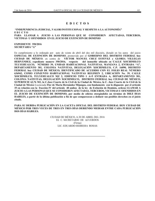 2 de Junio de 2016 GACETA OFICIAL DE LA CIUDAD DE MÉXICO 63
E D I C T O S
“INDEPENDENCIA JUDICIAL, VALOR INSTITUCIONAL Y RESPETO A LA AUTONOMÍA”
E D I C T O
PARA LLAMAR A JUICIO A LAS PERSONAS QUE SE CONSIDEREN AFECTADAS, TERCEROS,
VICTIMAS U OFENDIDOS EN EL JUICIO DE EXTINCIÓN DE DOMINIO
EXPEDIENTE 350/2016
SECRETARIA “A”
En cumplimiento a lo ordenado por auto de veinte de abril del dos mil dieciséis, dictado en los autos del juicio
ESPECIAL DE EXTINCIÓN DE DOMINIO, promovido por el GOBIERNO DEL DISTRITO FEDERAL hoy
CIUDAD DE MÉXICO, en contra de VÍCTOR MANUEL CRUZ ESTEVEZ y GLORIA VILLEGAS
HERNÁNDEZ, expediente numero 350/2016, respecto del inmueble ubicado en CALLE XOCHIMILCO
TULYEHUALCO, NÚMERO 39, UNIDAD HABITACIONAL NATIVITAS, MANZANA 2, ENTRADA “A”,
DEPARTAMENTO 301, COLONIA NATIVITAS, DELEGACIÓN XOCHIMILCO, C.P. 16090, DISTRITO
FEDERAL hoy CIUDAD DE MÉXICO; IDENTIFICADO DE ACUERDO CON EL FOLIO REAL NÚMERO
636942, COMO CONJUNTO HABITACIONAL NATIVITAS REGIMEN 2, UBICACIÓN No. 39, CALLE
XOCHIMILCO, TULYEHUALCO MZ 2, EDIFICIO TIPO 1 A=5 ENTRADA A, DEPARTAMENTO 301,
COLONIA NATIVITAS, DELEGACIÓN XOCHIMILCO, DISTRITO FEDERAL hoy CIUDAD DE MÉXICO,
SUPERFICIE 62,76 M2, la C.Juez Cuarto de lo Civil de la Ciudad de México, la C. Juez Cuarto de lo Civil de la
Ciudad de México Licenciada Flor de María Hernández Mijangos, con fundamento con lo dispuesto por el artículo
35 en relación con la fracción IV del artículo 40 ambos de la ley de Extinción de Dominio, ordeno LLAMAR A
JUICIO A LAS PERSONAS QUE SE CONSIDEREN AFECTADAS, TERCEROS, VICTIMAS U OFENDIDOS EN
EL JUICIO DE EXTINCIÓN DE DOMINIO, por medio de edictos otorgándoles un término de DIEZ DIAS
HABILES, a partir de la última publicación a fin de que comparezcan a deducir sus posibles derechos en el juicio
citado.
PARA SU DEBIDA PUBLICACIÓN EN LA GACETA OFICIAL DEL DISTRITO FEDERAL HOY CIUDAD DE
MÉXICO POR TRES VECES DE TRES EN TRES DÍAS DEBIENDO MEDIAR ENTRE CADA PUBLICACIÓN
DOS DÍAS HÁBILES.
CIUDAD DE MÉXICO, A 20 DE ABRIL DEL 2016
EL C. SECRETARIO DE ACUERDOS
(Firma)
LIC. EDUARDO HERRERA ROSAS
 
