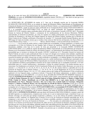 64 GACETA OFICIAL DE LA CIUDAD DE MÉXICO 2 de Junio de 2016
EDICTO
Que en los autos del Juicio DE EXTINCION DE DOMINIO promovido por GOBIERNO DEL DISTRITO
FEDERAL, en contra de ANTONIO PAVIS DURAN, expediente número 349/2016, el C. Juez dictó un auto que en su
parte conducente dice: ------------------------------------------------------------------------------------
LA SECRETARÍA DE ACUERDOS da cuenta, al C. Juez con la demanda suscrita por la Licenciada MARIA
GUADALUPE CERVANTES DÍAZ, en su carácter de Agente del Ministerio Público Especializado en Procedimiento de
Extinción de Dominio de la Procuraduría General de Justicia del Distrito Federal, y en representación del GOBIERNO DEL
DISTRITO FEDERAL, siendo un tomo de copias certificadas de la Averiguación Previa número FCIN/ACD/T3/0053/15-
02 y su acumulada FCIN/AOP/T3/00011/15-02, un juego de copias certificadas del Expediente administrativo
FEED/T1/97/15-09, veintiséis copias certificadas dentro de las cuales se encuentran el acuerdo A/02/2011 del C. Procurador
General de Justicia del Distrito Federal, y constancias de los nombramientos de los diversos Ministerios Públicos
especializados en Extinción de Dominio, así como los registros de cédulas profesionales ante la Primera Secretaria de
Acuerdos de Presidencia y del Pleno del Tribunal Superior de Justicia del Distrito Federal, remitidos por la Oficialía de
Partes Común de este Tribunal, certificando el Secretario de Acuerdos “A”, Licenciado Serafín Guzmán Mendoza, que son
DOS juego de Copias de traslado, mismos que se reciben el día veinte de Abril del dos mil dieciséis a las Nueve Horas con
Treinta Minutos horas, Conste.---------------------- - - México, Distrito Federal, a veinte de abril del dos mil dieciséis.---------
------------- - - - Con el escrito de cuenta, anexos y copias simples que se acompañan, se forma expediente y se registra como
corresponde en el Libro de Gobierno de este Juzgado, bajo el número de expediente 349/2016. Se ordena guardar los
documentos exhibidos como base de la acción. Se tiene por presentado a la Licenciada MARIA GUADALUPE
CERVANTES DÍAZ, en su calidad de Agente del Ministerio Público Especializado en el Procedimiento de Extinción de
Dominio de la Procuraduría General de Justicia del Distrito Federal, y en representación del Gobierno del Distrito Federal,
personalidad que se reconoce en términos del acuerdo A/02/2011 emitido por el C. Procurador General de Justicia del
Distrito Federal, así como la copia certificada del oficio en el que se le designa con el carácter antes señalado, expedido por
el Procurador General de Justicia del Distrito Federal, y con la constancia de acreditación de especialización en materia de
extinción de dominio que exhibe, mismos que en copia certificada se acompañan, y se ordenan agregar a los autos para que
obren como corresponda; se le tiene señalando domicilio para oír y recibir notificaciones, teniéndose por autorizados con la
misma calidad de Agentes del Ministerio Público Especializados en extinción de dominio a los Profesionistas que menciona
y que igualmente acreditan su personalidad en términos de las copias certificadas que se acompañan al presente; se le tiene
autorizando para oír y recibir notificaciones y documentos e incluso de carácter personal, a las demás personas que se
mencionan. Con fundamento en el artículo 22 de la Constitución Política de los Estados Unidos Mexicanos, así como en los
artículos 1, 2, 3 fracción II, 4, 5, 22, 24, 25, 29, 31, 32, 34, 35, 36, 37, 39, 40 y demás relativos y aplicables de la Ley de
Extinción de Dominio para el Distrito Federal; 1, 2, 20, 24 25, 30, 35, 38 del Reglamento de la Ley de Extinción de
Dominio para el Distrito Federal; 114, 116, 117, 255 y demás relativos del Código de Procedimientos Civiles, de aplicación
supletoria a la Ley Especial citada, y conforme al artículo 3 Fracción II del mismo ordenamiento, se admite a trámite la
demanda planteada en la VÍA ESPECIAL y en ejercicio de la ACCIÓN DE EXTINCIÓN DE DOMINIO interpuesta en
contra de ANTONIO PAVIS DURAN, en su carácter de PARTE AFECTADA, como propietario del bien mueble ubicado
en Calle la Piedad, Manzana 42, Lote 9, Colonia Loma de la Palma, Delegación Gustavo A. Madero, Código Postal
07160, Ciudad de México, Identificado con el Folio Real 00036872, en el cual consta inscrito el Inmueble
Denominado Lote Nueve, Manzana Cuarenta y Dos, de la Zona Tres, Colonia Ejido de Cuautepec, Delegación
Gustavo A. Madero, Ciudad de México, con Una Superficie de 441.00 m2 Metros Cuadrados, acción que se ejercita
con base al evento típico derivado de las actuaciones ministeriales que se contienen en las copias certificadas que se
acompañan de la Averiguación Previa número FCIN/ACD/T3/0053/15-02 y su acumulada FCIN/AOP/T3/00011/15-02 y
que se funda en los razonamientos, hechos y pruebas que se expresan en la demanda; en consecuencia, con las copias
simples de traslado que se acompañan, y de los anexos exhibidos, por medio de NOTIFICACIÓN PERSONAL, se ordena
EMPLAZAR A ANTONIO PAVIS DURAN, para que dentro del término de DIEZ DÍAS HÁBILES, contados a partir del
día hábil siguiente a su emplazamiento, comparezca por escrito, por sí o por su representante legal, a manifestar lo que a su
derecho convenga, así como para que oponga excepciones y defensas, y en su caso ofrezca las pruebas conducentes que
acrediten su dicho, conforme a lo dispuesto por el artículo 25 de la Ley de Extinción de Dominio apercibida que, de no
comparecer a este juicio y de no ofrecer pruebas en el término concedido, precluirá su derecho con fundamento en el
artículo 40 Fracción V de la Ley de Extinción de Dominio.-----------Por otra parte, de conformidad con lo dispuesto por el
artículo 35 en relación con la Fracción IV del artículo 40, ambos de la Ley de Extinción de Dominio, publíquese el presente
proveído por tres veces de tres días hábiles, debiendo mediar entre cada publicación dos días hábiles en la Gaceta Oficial del
Distrito Federal, en el Boletín Judicial del Tribunal Superior de Justicia del Distrito Federal, así como en el periódico de
circulación Nacional “EL SOL DE MEXICO”, llamando a las personas que se consideren afectadas, terceros, víctimas u
 