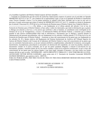 66 GACETA OFICIAL DE LA CIUDAD DE MÉXICO 2 de Junio de 2016
a la Asamblea Legislativa del Distrito Federal respecto del bien inmueble.------------------------------------------------------------
--- Tomando en consideración que del escrito de cuenta hay imprecisiones respecto al carácter con el cual debe ser llamado
MINIBUSES ALFA S.A. de C.V., por conducto de su representante Legal, ya que en el apartado de Pruebas lo manifiestan
como Tercero Llamado a Juicio y en los puntos petitorios lo señalan como parte Afectada, por lo que en este acto se
previene a la parte actora para que aclare el carácter de MINIBUSES ALFA S.A. de C.V., tomando en cuenta lo disopuesto
por el artículo 2 fracciones II y XVII de la Ley de Extinción de Dominio para el Distrito Federal, hoy Ciudad de México.----
---------------------------------------------Por último, y con fundamento en el último párrafo del artículo 4 de la Ley de
Extinción de Dominio para el Distrito Federal, se hace saber a todos los interesados, que toda la información que se genere
u obtenga con relación a esta Ley y a los juicios que conforme a ella se tramiten, se considerará como restringida en los
términos de la Ley de Transparencia y Acceso a la Información Pública del Distrito Federal; y asimismo que se deberá
guardar la más estricta confidencialidad sobre toda la información y documentos que se obtenga y generen durante la
substanciación del presente procedimiento, ello con fundamento en los artículos 4 último párrafo y 22 in fine de la Ley de
Extinción de Dominio para el Distrito Federal. - Asimismo se hace del conocimiento de las partes que con fundamento en
los artículos 26, 28 y demás relativos del Reglamento del Sistema Institucional de Archivos del Tribunal Superior de
Justicia del Distrito Federal y del Consejo de la Judicatura del Distrito Federal se hace del conocimiento de las partes que
una vez concluido el presente juicio, ya sea por sentencia definitiva cumplimentada, caducidad de la instancia, cosa juzgada,
desistimiento, incompetencia, prescripción se procederá a la destrucción del expediente, así como las pruebas, muestras y
documentos venidos en el juicio concluido, por lo que las partes quedarán obligadas a solicitar la devolución de sus
documentos, pruebas y muestras dentro de los seis meses contados a partir de la respectiva notificación, lo que se hace del
conocimiento de las partes para los efectos legales a que haya lugar, dictando el presente a las doce horas con treinta
minutos del día en que se actúa.- NOTIFÍQUESE.- ASÍ LO PROVEYÓ Y FIRMA EL C. JUEZ TERCERO DE LO CIVIL,
LICENCIADO VICTOR HOYOS GANDARA, quien actúa ante el C. Secretario de Acuerdos Licenciado SERAFIN
GUZMAN MENDOZA, que autoriza y da fe. - DOY FE.-
PARA SU PUBLICACION, POR TRES VECES DE TRES EN TRES DIAS DEBIENDO MEDIAR DOS DIAS ENTRE
CADA PUBLICACION.
C. SECRETARIO DE ACUERDOS “A”
(Firma)
LIC. SERAFIN GUZMAN MENDOZA
 