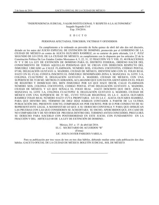 2 de Junio de 2016 GACETA OFICIAL DE LA CIUDAD DE MÉXICO 67
“INDEPENDENCIA JUDICIAL, VALOR INSTITUCIONAL Y RESPETO A LA AUTONOMÍA”
Juzgado Segundo Civil
Exp. 334/2016.
E D I C T O
PERSONAS AFECTADAS, TERCEROS, VICTIMAS Y OFENDIDOS
En cumplimiento a lo ordenado en proveído de fecha quince de abril del año dos mil dieciséis,
dictado en los autos del JUICIO ESPECIAL DE EXTINCIÓN DE DOMINIO, promovido por el GOBIERNO DE LA
CIUDAD DE MÉXICO en contra de ALICIA OLIVARES RAMIREZ, en su carácter de parte afectada, LA C. JUEZ
SEGUNDO DE LO CIVIL DE LA CIUDAD DE MÉXICO, en cumplimiento con lo dispuesto por los artículos 22 de la
Constitución Política De Los Estados Unidos Mexicanos 4, 5, 22, 31, 32 FRACCIÓN VII Y VIII, 35, 40 FRACCIONES
IV Y V DE LA LEY DE EXTINCIÓN DE DOMINIO PARA EL DISTRITO FEDERAL, ORDENO HACER DEL
CONOCIMIENTO DE TODAS AQUELLAS PERSONAS QUE SE CREAN CON DERECHOS RESPECTO DEL
INMUEBLE UBICADO en CALLE FLAMINGOS, NÚMERO SEIS, COLONIA COCOYOTES, CÓDIGO POSTAL
07180, DELEGACIÓN GUSTAVO A. MADERO, CIUDAD DE MÉXICO, IDENTIFICADO CON EL FOLIO REAL
816233 EN EL CUAL CONSTA INSCRITO EL INMUEBLE DENOMINADO ZONA 8, MANZANA 16, LOTE 3-A,
COLONIA CUAUTEPEC II, DELEGACIÓN GUSTAVO A. MADERO, CIUDAD DE MÉXICO, CON UNA
SUPERFICIE DE 55.00 M2. METROS CUADRADOS, ACLARANDO QUE LOS DATOS ASENTADOS EN EL FOLIO
DE REGISTRO Y DOMICILIO DEL BIEN INMUEBLE POR LO QUE HACE DECIR, CALLE FLAMINGOS
NÚMERO SEIS, COLONIA COCOYOTES, CODIGO POSTAL 07180 DELEGACIÓN GUSTAVO A. MADERO,
CIUDAD DE MÉXICO, Y LO QUE SEÑALA EL FOLIO REAL 816233 DESCRITO QUE DICE: ZONA 8,
MANZANA 16, LOTE 3-A, COLONIA CUAUTEPEC II, DELEGACIÓN GUSTAVO A. MADERO, CIUDAD DE
MÉXICO CON UNA SUPERFICIE DE 55 M2., CUYO TITULAR REGISTRAL ES LA C. ALICIA OLIVARES
RAMIREZ FOLIO REAL NÚMERO 816233 CUYA PROPETARIA LO ES LA C. ALICIA OLIVARES RAMIREZ,
PARA QUE DENTRO DEL TÉRMINO DE DIEZ DÍAS HÁBILES CONTADOS A PARTIR DE LA ULTIMA
PUBLICACIÓN DEL PRESENTE EDICTO, COMPAREZCAN POR ESCRITO, POR SI O POR CONDUCTO DE SU
REPRESENTANTE LEGAL A MANIFESTAR LO QUE A SU DERECHO CONVENGA Y PARA QUE OFREZCAN
LAS PRUEBAS CON LAS QUE CONSIDEREN SE ACREDITARA SU DICHO, APERCIBIDOS QUE, EN CASO DE
NO COMPARECER Y DE NO OFRECER PRUEBAS DENTRO DEL TERMINO ANTES CONCEDIDO, PRECLUIRÁ
SU DERECHO PARA HACERLO CON POSTERIORIDAD EN ESTE JUICIO, CON FUNDAMENTO EN LA
FRACCIÓN V DEL ARTICULO 40 DE LA LEY DE EXTINCIÓN DE DOMINO.-
México, D.F. a 15 de abril del 2016.
EL C. SECRETARIO DE ACUERDOS “B”
(Firma)
LIC. JESUS JAVIER PAREDES VARELA.
Para su publicación por tres veces de tres en tres días hábiles, debiendo mediar entre cada publicación dos días
hábiles. GACETA OFICIAL DE LA CIUDAD DE MÉXICO. BOLETÍN JUDICIAL, SOL DE MÉXICO.
 