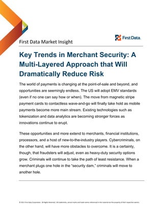  
 
 
First Data Market Insight   
© 2011 First Data Corporation.  All Rights Reserved.  All trademarks, service marks and trade names referenced in this material are the property of their respective owners. 
Key Trends in Merchant Security: A
Multi-Layered Approach that Will
Dramatically Reduce Risk
The world of payments is changing at the point-of-sale and beyond, and
opportunities are seemingly endless. The US will adopt EMV standards
(even if no one can say how or when). The move from magnetic stripe
payment cards to contactless wave-and-go will finally take hold as mobile
payments become more main stream. Existing technologies such as
tokenization and data analytics are becoming stronger forces as
innovations continue to erupt.
These opportunities and more extend to merchants, financial institutions,
processors, and a host of new-to-the-industry players. Cybercriminals, on
the other hand, will have more obstacles to overcome. It is a certainty,
though, that fraudsters will adjust, even as heavy-duty security options
grow. Criminals will continue to take the path of least resistance. When a
merchant plugs one hole in the “security dam,” criminals will move to
another hole.
 