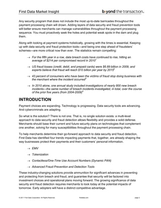 First Data Market Insight
© 2011 First Data Corporation. All Rights Reserved. firstdata.com page 2
Any security program that does not include the most up-to-date barricades throughout the
payment processing chain will drown. Adding layers of data security and fraud prevention tools
will better ensure merchants can manage vulnerabilities throughout the payment processing
sequence. You must proactively seek the holes and potential weak spots in the dam and plug
them.
Along with looking at payment systems holistically, growing with the times is essential. Keeping
up with data security and fraud protection tools—and being one step ahead of fraudsters’
schemes—are more critical now than ever. The statistics remain compelling:
→ For the fifth year in a row, data breach costs have continued to rise, hitting an
average of $214 per compromised record in 20101
→ US fraud losses (credit, debit, and prepaid cards) were $6.89 billion in 2009, and
experts believe that fraud will reach $10 billion per year by 20152
→ 43 percent of consumers who have been the victims of fraud stop doing business with
the merchant where the incident occurred3
→ In 2010 alone, one annual study included investigations of nearly 800 new breach
incidents—the same number of breach incidents investigated, in total, over the course
of the prior five years (from 2004-2009)4
INTRODUCTION
Payment choices are expanding. Technology is progressing. Data security tools are advancing.
And cybercriminals are adapting.
So what is the solution? There is not one. That is, no single solution exists: a multi-level
approach to data security and fraud detection allows flexibility and provides a solid defense.
Merchants should base their current and future security plans on technologies that complement
one another, solving for many susceptibilities throughout the payment processing chain.
To help merchants determine their go-forward approach to data security and fraud detection,
First Data has identified four trends impacting payments that, together, are already shaping the
way businesses protect their payments and their customers’ personal information.
→ EMV
→ Tokenization
→ Contactless/One-Time Use Account Numbers (Dynamic PAN)
→ Advanced Fraud Prevention and Detection Tools
These industry-changing solutions provide ammunition for significant advances in preventing
and protecting from breach and fraud, and guarantee that security will be factored into
investment choices and operational plans moving forward. The growing significance of data
security and fraud detection requires merchants to look today at the potential impacts of
tomorrow. Early adopters will have a distinct competitive advantage.
 