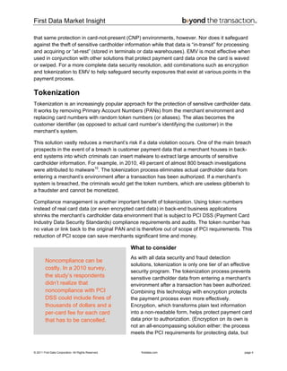 First Data Market Insight
© 2011 First Data Corporation. All Rights Reserved. firstdata.com page 4
that same protection in card-not-present (CNP) environments, however. Nor does it safeguard
against the theft of sensitive cardholder information while that data is “in-transit” for processing
and acquiring or “at-rest” (stored in terminals or data warehouses). EMV is most effective when
used in conjunction with other solutions that protect payment card data once the card is waved
or swiped. For a more complete data security resolution, add combinations such as encryption
and tokenization to EMV to help safeguard security exposures that exist at various points in the
payment process.
Tokenization
Tokenization is an increasingly popular approach for the protection of sensitive cardholder data.
It works by removing Primary Account Numbers (PANs) from the merchant environment and
replacing card numbers with random token numbers (or aliases). The alias becomes the
customer identifier (as opposed to actual card number’s identifying the customer) in the
merchant’s system.
This solution vastly reduces a merchant’s risk if a data violation occurs. One of the main breach
prospects in the event of a breach is customer payment data that a merchant houses in back-
end systems into which criminals can insert malware to extract large amounts of sensitive
cardholder information. For example, in 2010, 49 percent of almost 800 breach investigations
were attributed to malware10
. The tokenization process eliminates actual cardholder data from
entering a merchant’s environment after a transaction has been authorized. If a merchant’s
system is breached, the criminals would get the token numbers, which are useless gibberish to
a fraudster and cannot be monetized.
Compliance management is another important benefit of tokenization. Using token numbers
instead of real card data (or even encrypted card data) in back-end business applications
shrinks the merchant’s cardholder data environment that is subject to PCI DSS (Payment Card
Industry Data Security Standards) compliance requirements and audits. The token number has
no value or link back to the original PAN and is therefore out of scope of PCI requirements. This
reduction of PCI scope can save merchants significant time and money.
What to consider
As with all data security and fraud detection
solutions, tokenization is only one tier of an effective
security program. The tokenization process prevents
sensitive cardholder data from entering a merchant’s
environment after a transaction has been authorized.
Combining this technology with encryption protects
the payment process even more effectively.
Encryption, which transforms plain text information
into a non-readable form, helps protect payment card
data prior to authorization. (Encryption on its own is
not an all-encompassing solution either: the process
meets the PCI requirements for protecting data, but
Noncompliance can be
costly. In a 2010 survey,
the study’s respondents
didn’t realize that
noncompliance with PCI
DSS could include fines of
thousands of dollars and a
per-card fee for each card
that has to be cancelled.
 