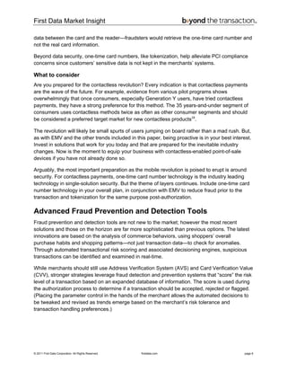 First Data Market Insight
© 2011 First Data Corporation. All Rights Reserved. firstdata.com page 6
data between the card and the reader—fraudsters would retrieve the one-time card number and
not the real card information.
Beyond data security, one-time card numbers, like tokenization, help alleviate PCI compliance
concerns since customers’ sensitive data is not kept in the merchants’ systems.
What to consider
Are you prepared for the contactless revolution? Every indication is that contactless payments
are the wave of the future. For example, evidence from various pilot programs shows
overwhelmingly that once consumers, especially Generation Y users, have tried contactless
payments, they have a strong preference for this method. The 35 years-and-under segment of
consumers uses contactless methods twice as often as other consumer segments and should
be considered a preferred target market for new contactless products18
.
The revolution will likely be small spurts of users jumping on board rather than a mad rush. But,
as with EMV and the other trends included in this paper, being proactive is in your best interest.
Invest in solutions that work for you today and that are prepared for the inevitable industry
changes. Now is the moment to equip your business with contactless-enabled point-of-sale
devices if you have not already done so.
Arguably, the most important preparation as the mobile revolution is poised to erupt is around
security. For contactless payments, one-time card number technology is the industry leading
technology in single-solution security. But the theme of layers continues. Include one-time card
number technology in your overall plan, in conjunction with EMV to reduce fraud prior to the
transaction and tokenization for the same purpose post-authorization.
Advanced Fraud Prevention and Detection Tools
Fraud prevention and detection tools are not new to the market; however the most recent
solutions and those on the horizon are far more sophisticated than previous options. The latest
innovations are based on the analysis of commerce behaviors, using shoppers’ overall
purchase habits and shopping patterns—not just transaction data—to check for anomalies.
Through automated transactional risk scoring and associated decisioning engines, suspicious
transactions can be identified and examined in real-time.
While merchants should still use Address Verification System (AVS) and Card Verification Value
(CVV), stronger strategies leverage fraud detection and prevention systems that “score” the risk
level of a transaction based on an expanded database of information. The score is used during
the authorization process to determine if a transaction should be accepted, rejected or flagged.
(Placing the parameter control in the hands of the merchant allows the automated decisions to
be tweaked and revised as trends emerge based on the merchant’s risk tolerance and
transaction handling preferences.)
 