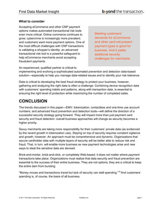 First Data Market Insight
© 2011 First Data Corporation. All Rights Reserved. firstdata.com page 7
What to consider
Accepting eCommerce and other CNP payment
options makes automated transactional risk tools
even more critical. Online commerce continues to
grow; cybercrime is increasingly more prevalent;
and customers want more payment options. One of
the most difficult challenges with CNP transactions
is validating a shopper’s identity: an advanced
transactional risk tool is a powerful safeguard to
help eCommerce merchants avoid accepting
fraudulent payments
An experienced, qualified partner is critical to
implementing and evolving a sophisticated automated prevention and detection data-based
solution—especially to help you manage data-related issues and to identify your risk tolerance.
Data is critical to developing the best fraud strategy to protect your business; however,
gathering and analyzing the right data is often a challenge. Combining device recognition data
with customers’ spending habits and patterns, along with transaction data, is essential to
ensuring the right level of protection while maximizing the number of completed sales.
CONCLUSION
The trends discussed in this paper—EMV; tokenization; contactless and one-time use account
numbers; and advanced fraud prevention and detection tools—will define the direction of a
successful security strategy going forward. They will impact more than just payment card
security and fraud detection: overall business approaches will change as security becomes a
higher priority.
Savvy merchants are taking more responsibility for their customers’ private data (as evidenced
by the recent growth in tokenization use). Staying on top of security requires constant vigilance
and growth, however. An approach must be comprehensive and dynamic. Organizations that
secure cardholder data with multiple layers of security will be better able to reduce risk and
fraud. That, in turn, will enable more business as new payment technologies arise and new
ways to steal the sensitive data are devised.
Brick-and-mortar, brick-and-click, or completely Web-based, it does not matter where payment
transactions take place. Organizations must realize that data security and fraud prevention are
essential to the success of their entire business. They are not options; they are a critical to keep
the entire dam from bursting.
“Money moves and transactions travel but lack of security can stall spending.”19
And customers’
spending is, of course, the basis of all business.
Meeting customers’
demands for eCommerce
and other card-not-present
payment types is good for
business. And it yields
additional security
challenges for merchants
 