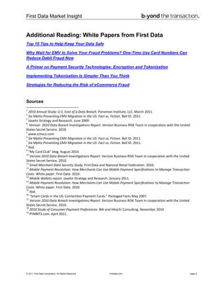 First Data Market Insight
© 2011 First Data Corporation. All Rights Reserved. firstdata.com page 8
Additional Reading: White Papers from First Data
Top 10 Tips to Help Keep Your Data Safe
Why Wait for EMV to Solve Your Fraud Problems? One-Time Use Card Numbers Can
Reduce Debit Fraud Now
A Primer on Payment Security Technologies: Encryption and Tokenization
Implementing Tokenization Is Simpler Than You Think
Strategies for Reducing the Risk of eCommerce Fraud
Sources
                                                            
1
 2010 Annual Study: U.S. Cost of a Data Breach. Ponemon Institute, LLC. March 2011. 
2
 Six Myths Preventing EMV Migration in the US: Fact vs. Fiction. Bell ID. 2011. 
3
 Javelin Strategy and Research. June 2009. 
4
. Verizon  2010 Data Breach Investigations Report. Verizon Business RISK Team in cooperation with the United 
States Secret Service. 2010. 
5
 www.emvco.com 
6
 Six Myths Preventing EMV Migration in the US: Fact vs. Fiction. Bell ID. 2011. 
7
 Six Myths Preventing EMV Migration in the US: Fact vs. Fiction. Bell ID. 2011. 
8
 Ibid. 
9
 “My Card Club” blog. August 2010. 
10
 Verizon 2010 Data Breach Investigations Report. Verizon Business RISK Team in cooperation with the United 
States Secret Service. 2010. 
11
 Small Merchant Data Security Study. First Data and National Retail Federation. 2010. 
12
 Mobile Payment Revolution: How Merchants Can Use Mobile Payment Specifications to Manage Transaction 
Costs. White paper. First Data. 2010. 
13
 Mobile Wallets report. Javelin Strategy and Research. January 2011. 
14
 Mobile Payment Revolution: How Merchants Can Use Mobile Payment Specifications to Manage Transaction 
Costs. White paper. First Data. 2010. 
15
 Ibid. 
16
 “Smart Cards in the US: Contactless Payment Cards.” Packaged Facts May 2007. 
17
 Verizon 2010 Data Breach Investigations Report. Verizon Business RISK Team in cooperation with the United 
States Secret Service. 2010. 
18
 2010 Study of Consumer Payment Preferences. BAI and Hitachi Consulting. November 2010 
19
 PYMNTS.com. April 2011.  
 