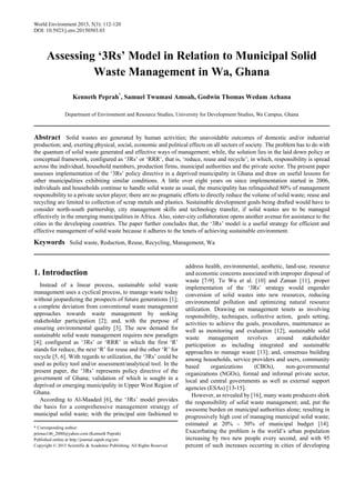 World Environment 2015, 5(3): 112-120
DOI: 10.5923/j.env.20150503.03
Assessing ‘3Rs’ Model in Relation to Municipal Solid
Waste Management in Wa, Ghana
Kenneth Peprah*
, Samuel Twumasi Amoah, Godwin Thomas Wedam Achana
Department of Environment and Resource Studies, University for Development Studies, Wa Campus, Ghana
Abstract Solid wastes are generated by human activities; the unavoidable outcomes of domestic and/or industrial
production; and, exerting physical, social, economic and political effects on all sectors of society. The problem has to do with
the quantum of solid waste generated and effective ways of management; while, the solution lies in the laid down policy or
conceptual framework, configured as ‘3Rs’ or ‘RRR’, that is, ‘reduce, reuse and recycle’; in which, responsibility is spread
across the individual, household members, production firms, municipal authorities and the private sector. The present paper
assesses implementation of the ‘3Rs’ policy directive in a deprived municipality in Ghana and draw on useful lessons for
other municipalities exhibiting similar conditions. A little over eight years on since implementation started in 2006,
individuals and households continue to handle solid waste as usual, the municipality has relinquished 80% of management
responsibility to a private sector player; there are no pragmatic efforts to directly reduce the volume of solid waste; reuse and
recycling are limited to collection of scrap metals and plastics. Sustainable development goals being drafted would have to
consider north-south partnership, city management skills and technology transfer, if solid wastes are to be managed
effectively in the emerging municipalities in Africa. Also, sister-city collaboration opens another avenue for assistance to the
cities in the developing countries. The paper further concludes that, the ‘3Rs’ model is a useful strategy for efficient and
effective management of solid waste because it adheres to the tenets of achieving sustainable environment.
Keywords Solid waste, Reduction, Reuse, Recycling, Management, Wa
1. Introduction
Instead of a linear process, sustainable solid waste
management uses a cyclical process, to manage waste today
without jeopardizing the prospects of future generations [1];
a complete deviation from conventional waste management
approaches towards waste management by seeking
stakeholder participation [2]; and, with the purpose of
ensuring environmental quality [3]. The new demand for
sustainable solid waste management requires new paradigm
[4]; configured as ‘3Rs’ or ‘RRR’ in which the first ‘R’
stands for reduce, the next ‘R’ for reuse and the other ‘R’ for
recycle [5, 6]. With regards to utilization, the ‘3Rs’ could be
used as policy tool and/or assessment/analytical tool. In the
present paper, the ‘3Rs’ represents policy directive of the
government of Ghana; validation of which is sought in a
deprived or emerging municipality in Upper West Region of
Ghana.
According to Al-Maaded [6], the ‘3Rs’ model provides
the basis for a comprehensive management strategy of
municipal solid waste; with the principal aim fashioned to
* Corresponding author:
primus146_2000@yahoo.com (Kenneth Peprah)
Published online at http://journal.sapub.org/env
Copyright © 2015 Scientific & Academic Publishing. All Rights Reserved
address health, environmental, aesthetic, land-use, resource
and economic concerns associated with improper disposal of
waste [7-9]. To Wu et al. [10] and Zaman [11], proper
implementation of the ‘3Rs’ strategy would engender
conversion of solid wastes into new resources, reducing
environmental pollution and optimizing natural resource
utilization. Drawing on management tenets as involving
responsibility, techniques, collective action, goals setting,
activities to achieve the goals, procedures, maintenance as
well as monitoring and evaluation [12], sustainable solid
waste management revolves around stakeholder
participation as including integrated and sustainable
approaches to manage waste [13]; and, consensus building
among households, service providers and users, community
based organizations (CBOs), non-governmental
organizations (NGOs), formal and informal private sector,
local and central governments as well as external support
agencies (ESAs) [13-15].
However, as revealed by [16], many waste producers shirk
the responsibility of solid waste management; and, put the
awesome burden on municipal authorities alone; resulting in
progressively high cost of managing municipal solid waste;
estimated at 20% - 50% of municipal budget [14].
Exacerbating the problem is the world’s urban population
increasing by two new people every second, and with 95
percent of such increases occurring in cities of developing
 