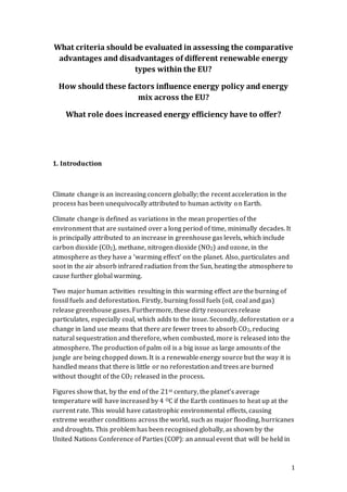 1
What criteria should be evaluated in assessing the comparative
advantages and disadvantages of different renewable energy
types within the EU?
How should these factors influence energy policy and energy
mix across the EU?
What role does increased energy efficiency have to offer?
1. Introduction
Climate change is an increasing concern globally; the recent acceleration in the
process has been unequivocally attributed to human activity on Earth.
Climate change is defined as variations in the mean properties of the
environment that are sustained over a long period of time, minimally decades. It
is principally attributed to an increase in greenhouse gas levels, which include
carbon dioxide (CO2), methane, nitrogen dioxide (NO2) and ozone, in the
atmosphere as they have a ‘warming effect’ on the planet. Also, particulates and
soot in the air absorb infrared radiation from the Sun, heating the atmosphere to
cause further global warming.
Two major human activities resulting in this warming effect are the burning of
fossil fuels and deforestation. Firstly, burning fossil fuels (oil, coal and gas)
release greenhouse gases. Furthermore, these dirty resources release
particulates, especially coal, which adds to the issue. Secondly, deforestation or a
change in land use means that there are fewer trees to absorb CO2, reducing
natural sequestration and therefore, when combusted, more is released into the
atmosphere. The production of palm oil is a big issue as large amounts of the
jungle are being chopped down. It is a renewable energy source but the way it is
handled means that there is little or no reforestation and trees are burned
without thought of the CO2 released in the process.
Figures show that, by the end of the 21st century, the planet’s average
temperature will have increased by 4 OC if the Earth continues to heat up at the
current rate. This would have catastrophic environmental effects, causing
extreme weather conditions across the world, such as major flooding, hurricanes
and droughts. This problem has been recognised globally, as shown by the
United Nations Conference of Parties (COP): an annual event that will be held in
 