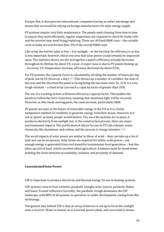 10
Europe. But, it does prevent international companies having an unfair advantage and
means that wewould be relying on foreign manufacturers forsolar energy supply.
PVsystems require very little maintenance. The panels need cleaning from time to time
to ensure they workefficiently,regular inspections are required to checkfor faulty cells
and the inverter may need fixing/replacing. These are all fixed O&M costs – the variable
costs actually accountforless than 5% of the overall O&M costs.
Like wind, the fuel for solar is free – it is sunlight – so the factthat the efficiency is so low
is less important; however, this is one area that solar power couldcertainly be improved
upon. The statistics shown are the average but a panel’s efficiency actually decreases
throughout its lifetime by about 1% a year. A major issue is due to PV panels heating up
– forevery 1OC temperature increase, efficiency decreases by about 0.5%.
For PVsystems, the capacity factoris calculatedby dividing the number of hours per day
of peak sun by 24 (hours in a day) 2.2.7. This throwsup a number of variables: the time of
the year and the direction the panel is facing being the twomain ones. So, 21% is a very
rough estimate – a fixed array can reach a capacity factorof greater than 35%.
The use of a tracking system willboost efficiency/capacity factor.Thisenables the
panels to follow the Sun’s trajectory,meaning that maximum light willbe received.
However,as this needs moving parts, the costs increase, particularly O&M.
PVpanels are seen as the future of renewable energy in the EU as it is a fairly
inexpensive method forresidents to generate energy fromtheir house. However,it is
not as ‘green’ as many people would believe. Yes, once the systems are in place, it
produces electricity from sunlight but, in the constructionprocess, there are major
environmental impacts. The purificationof silicon foruse in PVcells releases waste
chemicals, like aluminium and carbon, and the process is energy intensive 2.2.8.
The social impacts of solar power are similar to those of wind – they can take up a lot of
land and can be an eyesore. Solar farms are required for utility-scale power– not
enough energy is generated from roof-based for transmission levelgeneration – but this
takes up a lot of land, whichcan often affectagriculture. A balance must be found when
building the farms between accessibility, isolation and proximity of demand.
ConcentratedSolarPower
CSP is important to produce electricity and thermal energy foruse in heating systems.
CSP systems come in four varieties: parabolic troughs, solar towers, parabolic dishes
and linear Fresnel reflectors.Currently, the parabolic trough dominates the CSP
landscape, with 80% of all systems in operation or under development coming from this
technology.
The general idea behind CSP is that an array of mirrors is set up to focusthe sunlight
onto a receiver. Water is heated, as in a normal power plant, and converted to steam,
 