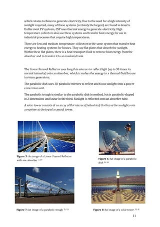 11
whichrotates turbines to generate electricity.Due to the need for a high intensity of
sunlight required, many of these systems (certainly the largest) are found in deserts.
Unlike most PV systems, CSP uses thermal energy to generate electricity.High
temperature collectors also use these systems and transfer heat energy for use in
industrial processes that require high temperatures.
There are low and medium temperature collectorsin the same system that transfer heat
energy to heating systems for houses. They use flat plates that absorb the sunlight.
Within these flat plates, there is a heat-transport fluid to remove heat energy fromthe
absorber and to transfer it to an insulated tank.
The Linear Fresnel Reflectoruses long thin mirrors to reflect light (up to 30 times its
normal intensity) onto an absorber, which transfers the energy to a thermal fluid foruse
in steam generators.
The parabolic dish uses 3D parabolic mirrors to reflect and focus sunlight onto a power
conversion unit.
The parabolic trough is similar to the parabolic dish in method, but is parabolic-shaped
in 2 dimensions and linear in the third. Sunlight is reflected onto an absorber tube.
A solar towerconsists of an array of flat mirrors (heliostats) that focusthe sunlight onto
a receiver at the top of a central tower.
Figure 5: An image of a Linear Fresnel Reflector
with one absorber 2.2.9 Figure 6: An image of a parabolic
dish 2.2.10
Figure 7: An image of a parabolic trough 2.2.11 Figure 8: An image of a solar tower 2.2.12
 