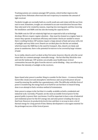 13
Tracking systems are common amongst CSP systems, which further improves the
capacity factor.Heliostats often track the sun’s trajectory to maximise the amount of
light received.
Parabolic troughs are normally built on a north-south axis and rotate with the sun from
east to west. Sometimes, troughs are orientated in an east-west direction because then
they only need to be rotated by seasons, requiring less moving parts and thus lowering
the installation and O&M costs but also decreasing the capacity factor.
The O&M costs for CSP are relatively high but are expected to fall as technology
develops. Mirrors require regular attention – they must be cleaned on a regular basis to
ensure they operate at maximum efficiency and routine checksare needed to ensure
there is nothing broken. CSP systems require a large amount of land and areas with a lot
of sunlight and very little cover.Deserts are an ideal place for this but are isolated,
whichincreases the O&M due to the need fortransport. Also, deserts are dusty and
prone to sandstorms; there is the potential formirrors to be covered by large volumes
of sand.
So, in reality, deserts aren’t as ideal as they first seem; however, they do solvethe social
issues that are commonamongst renewable energy – the fact that they blockthe view
and ruin the landscape. CSP systems can actually cause health issues in local
communities because the glare fromthe mirrors can be blinding – they can reflectup to
30 times the intensity of sunlight on the receivers.
Space-based solar poweris another thing to consider forthe future – it removes limiting
factorslike cloudcoverand atmospheric interference and can provide power all year
round by ensuring the satellite has a geostationary orbit. The difficulty withthis form of
power is transferring the energy back on to Earth for use but there is research being
done in an attempt to find a wireless method of transmission.
Solar poweris unique in the factthat it is readily available on both a residential and
industrial scale. Currently, PVpanels are the most accessible formof power forthe
general public to power their ownhomes. It will be important to have a mix of industrial
and residential power for the EU’s energy mix and solar power is leading the way on
that front. However,its productivity level is low and there is no way to store a lot of
thermal energy for a long period of time. Battery development is onceagain essential for
the prolonged success of this formof power.
 