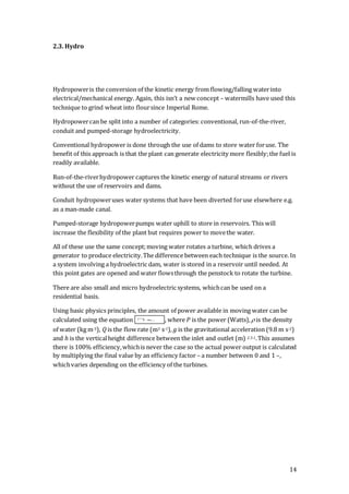 14
2.3. Hydro
Hydropoweris the conversion of the kinetic energy from flowing/falling waterinto
electrical/mechanical energy. Again, this isn’t a new concept – watermills have used this
technique to grind wheat into floursince Imperial Rome.
Hydropowercan be split into a number of categories: conventional, run-of-the-river,
conduit and pumped-storage hydroelectricity.
Conventional hydropower is done through the use of dams to store water foruse. The
benefit of this approach is that the plant can generate electricity more flexibly;the fuel is
readily available.
Run-of-the-riverhydropower captures the kinetic energy of natural streams or rivers
without the use of reservoirs and dams.
Conduit hydropoweruses water systems that have been diverted foruse elsewhere e.g.
as a man-made canal.
Pumped-storage hydropowerpumps water uphill to store in reservoirs. This will
increase the flexibility of the plant but requires power to movethe water.
All of these use the same concept;moving water rotates a turbine, which drives a
generator to produce electricity.The difference between each technique is the source. In
a system involving a hydroelectric dam, water is stored in a reservoir until needed. At
this point gates are opened and water flowsthrough the penstock to rotate the turbine.
There are also small and micro hydroelectric systems, whichcan be used on a
residential basis.
Using basic physics principles, the amount of power available in moving water can be
calculated using the equation , where P is the power (Watts), is the density
of water (kg m-3), Q is the flow rate (m3 s-1), g is the gravitational acceleration (9.8 m s-2)
and h is the verticalheight difference between the inlet and outlet (m) 2.3.1.This assumes
there is 100% efficiency,whichis never the case so the actual power output is calculated
by multiplying the final value by an efficiency factor – a number between 0 and 1 –,
whichvaries depending on the efficiency of the turbines.
 