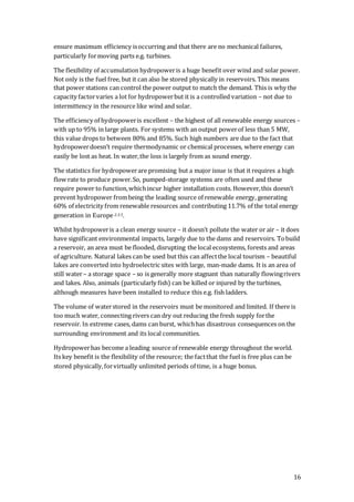16
ensure maximum efficiency isoccurring and that there are no mechanical failures,
particularly formoving parts e.g. turbines.
The flexibility of accumulation hydropoweris a huge benefit over wind and solar power.
Not only is the fuel free, but it can also be stored physically in reservoirs. This means
that power stations can control the power output to match the demand. This is why the
capacity factorvaries a lot for hydropowerbut it is a controlled variation – not due to
intermittency in the resource like wind and solar.
The efficiency of hydropoweris excellent – the highest of all renewable energy sources –
with up to 95% in large plants. For systems with an output powerof less than 5 MW,
this value drops to between 80% and 85%. Such high numbers are due to the fact that
hydropowerdoesn’t require thermodynamic or chemical processes, where energy can
easily be lost as heat. In water,the loss is largely from as sound energy.
The statistics for hydropowerare promising but a major issue is that it requires a high
flow rate to produce power.So, pumped-storage systems are often used and these
require power to function,whichincur higher installation costs. However,this doesn’t
prevent hydropower frombeing the leading source of renewable energy, generating
60% of electricity from renewable resources and contributing 11.7% of the total energy
generation in Europe 2.3.5.
Whilst hydropoweris a clean energy source – it doesn’t pollute the water or air – it does
have significant environmental impacts, largely due to the dams and reservoirs. Tobuild
a reservoir, an area must be flooded, disrupting the local ecosystems, forests and areas
of agriculture. Natural lakes can be used but this can affectthe local tourism – beautiful
lakes are converted into hydroelectric sites with large, man-made dams. It is an area of
still water– a storage space – so is generally more stagnant than naturally flowingrivers
and lakes. Also, animals (particularly fish) can be killed or injured by the turbines,
although measures have been installed to reduce this e.g. fish ladders.
The volume of waterstored in the reservoirs must be monitored and limited. If there is
too much water, connecting rivers can dry out reducing the fresh supply forthe
reservoir. In extreme cases, dams can burst, whichhas disastrous consequences on the
surrounding environment and its local communities.
Hydropowerhas become a leading source of renewable energy throughout the world.
Its key benefit is the flexibility of the resource; the factthat the fuel is free plus can be
stored physically,forvirtually unlimited periods of time, is a huge bonus.
 