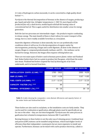 18
2:1 ratio of hydrogen to carbon monoxide, it can be convertedto a high quality diesel
biofuel 2.4.2.
Pyrolysisis the thermal decomposition of biomass in the absence of oxygen, producing a
gas, liquid and solid char. At higher temperatures (~500 OC), more liquid will be
produced (bio-oil):a dark brown, mobile liquid withhalf the heating value of
conventional fuel oil. This is again useful for distribution into smaller areas for energy
generation.
Both the last two processes are intermediate stages – the products require combusting
to release energy. The main benefit of them is that it allows for easier transport of the
energy, but in a more readily available formthan as a tree/plant.
Anaerobic digestion of biomass is done naturally, but we can synthetically create
conditions where it willoccur.It is the decomposition of organic matter by
microorganisms, producing a biogas and a solid digestate, all done in the absence of
oxygen. Biogas is composed predominantly methane and CO2 – the methane can be
burned forenergy. However,the biogas often requires refining before use.
There are twomain types of boilers used in biomass power plants: stoker and fluidised
bed. Stoker boilers burn fuel on a grate to produce hot fluegases, whichheat the water
into steam. Fluidised bed boilers suspend the fuel, by blowing jets of air from
underneath, and it is burned from here.
STOKER BOILER FLUIDISED BED BOILERS
INSTALLATION COSTS (€/kW) 2.4.3 1700 - 3925 2000 - 4150
O&M (€/kWh) 2.4.3 0.57 – 4.58 0.67 – 4.83
FUEL COSTS (c€/kWh) 2.4.4 2.17 - 12.25 2.17 - 12.25
CAPACITY FACTOR (%) 2.4.5 84 84
THERMAL EFFICIENCY (%) 2.4.6 30 - 35 30 - 35
These boilers are also used in coalplants, so the installation costs are fairly similar. They
can be used for combustion or gasification, although plants must be specifically set up
for one or the other – they are not interchangeable. Pyrolysisuses the same process as
gasification but is limited to temperatures between 300 OC and 600 OC.
Burning biomass in these boilers is not the only way of releasing power. Combined heat
and power(CHP) stations can be installed using biomass, whichreach higher levels of
efficiency than their independent counterparts but are more expensive to install and
operate. Furthermore, biomass can be mixed with coalto produce electricity, called co-
Table 5: A table showing the comparative costs, thermal efficiencies and capacity factors of
the stoker boiler and fluidised bed boiler
 