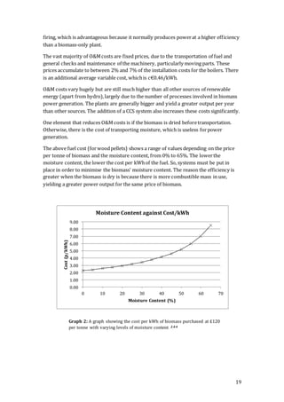 19
firing, which is advantageous because it normally produces powerat a higher efficiency
than a biomass-only plant.
The vast majority of O&Mcosts are fixed prices, due to the transportation of fuel and
general checks and maintenance of the machinery, particularly moving parts. These
prices accumulate to between 2% and 7% of the installation costs for the boilers. There
is an additional average variable cost, whichis c€0.46/kWh.
O&M costs vary hugely but are still much higher than all other sources of renewable
energy (apart from hydro),largely due to the number of processes involved in biomass
power generation. The plants are generally bigger and yield a greater output per year
than other sources. The addition of a CCS system also increases these costs significantly.
One element that reduces O&M costs is if the biomass is dried beforetransportation.
Otherwise, there is the cost of transporting moisture, which is useless forpower
generation.
The above fuel cost (forwoodpellets) shows a range of values depending on the price
per tonne of biomass and the moisture content, from 0% to 65%. The lowerthe
moisture content, the lower the cost per kWhof the fuel. So, systems must be put in
place in order to minimise the biomass’ moisture content. The reason the efficiency is
greater when the biomass is dry is because there is more combustible mass in use,
yielding a greater power output for the same price of biomass.
0.00
1.00
2.00
3.00
4.00
5.00
6.00
7.00
8.00
9.00
0 10 20 30 40 50 60 70
Cost(p/kWh)
Moisture Content (%)
Moisture Content against Cost/kWh
Graph 2: A graph showing the cost per kWh of biomass purchased at £120
per tonne with varying levels of moisture content 2.4.4
 