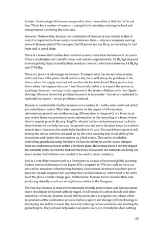 20
A major disadvantage of biomass compared to other renewables is that the fuel is not
free. This is for a number of reasons – paying forthe use of/purchasing the land and
transportation cost being the main two.
However,I believe that, because the combustion of biomass is very similar to that of
coal, it is important to draw comparisons between them – why are companies moving
towards biomass plants? For example, the UK power station, Drax, is converting its fuel
from coalto wood chips.
There is a reason that coalhas been utilised so much more than biomass overthe years.
It has a much higher net calorific value;coal contains approximately 29 MJ/kgcompared
to woodpellets/chips (variedby their moisture content),whichhave between 14 MJ/kg
and 17 MJ/kg.
There are plenty of advantages to biomass. Transportation has always been an issue
with coal.Even if the plant is built next to a site, there will alwaysbe problems in the
future, when the supply runs out and another site has to be found. Many plants close
down when this happens because it isn’t financially viable to transport the resources
such long distances – an issue that is apparent in the Western Balkans withtheir lignite
shortage. Biomass solves this problem because it is renewable – forests are replanted to
replenish the source – so this problem is reduced.
Biomass is a sustainable fuel but requires us to nurture it – unlike solar and wind, which
are outwithour control. This raises questions on the impact of afforestation,
reforestation, growth rate and harvesting. Afforestation is the growth of a forest in an
area where there was previously none; reforestation is the restocking of a forest where
there is regular growth. By recyclingCO2 released in the combustion process back into
these forests, we can help increase the growth rate and move the plant towards a carbon
neutral state. However,this needs to be handled with care. Too much forcedgrowth will
destroy the soil as nutrients are used up by the trees, meaning that it will destroy the
ecosystems and render the area useless as a fuel source. This can be avoided by
controlling growth and using fertilisers. CE has the ability to use the waste nitrogen
from its combustion process within a fertiliser plant. Harvesting doesn’t directly impact
the nutrients in the soil but the factthat the trees that absorb the nutrients are being cut
down means that fertilisers are needed to be used to retain a balance.
Coal is a very dirty resource and is a forerunner as a cause of increased global warming.
Carbon content in biomass is less (up to 45% compared to 75% for coal),so there are
less carbon emissions when burning biomass. Government incentives have been put in
place to reward companies for lowering their carbon emissions, whichneed to be cutto
meet the global climate change goal. Furthermore, biomass burns cleanlier than coal,
producing virtually no nitrous or sulphurous oxides in the flue gases.
The factthat biomass is more environmentally friendly to burn than coal does not mean
that it should just be burned without regard. It still produces carbon dioxide and other
unhealthy chemicals. Systems should still be put in place to regulate the release of the
by-products of the combustion process. Carbon capture and storage (CCS) technology is
developing and will be a major step towards reducing carbon emissions and meeting the
global targets. They will also help make coal plants more eco-friendly but does nothing
 