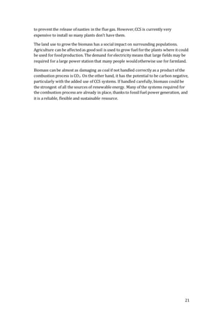 21
to prevent the release of nasties in the flue gas. However,CCS is currently very
expensive to install so many plants don’t have them.
The land use to grow the biomass has a social impact on surrounding populations.
Agriculture can be affectedas good soil is used to grow fuel forthe plants where it could
be used for foodproduction. The demand forelectricity means that large fields may be
required for a large power station that many people wouldotherwise use for farmland.
Biomass can be almost as damaging as coal if not handled correctly as a product of the
combustion process is CO2. On the other hand, it has the potential to be carbon negative,
particularly with the added use of CCS systems. If handled carefully,biomass could be
the strongest of all the sources of renewable energy. Many of the systems required for
the combustion process are already in place, thanks to fossil fuel power generation, and
it is a reliable, flexible and sustainable resource.
 