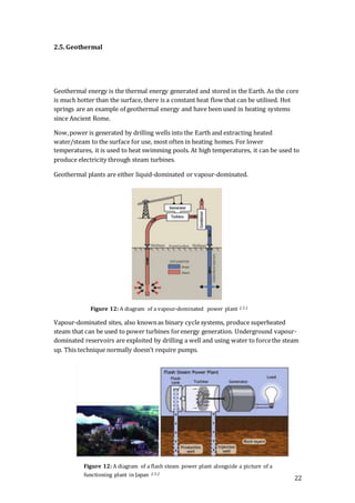 22
2.5. Geothermal
Geothermal energy is the thermal energy generated and stored in the Earth. As the core
is much hotter than the surface, there is a constant heat flow that can be utilised. Hot
springs are an example of geothermal energy and have been used in heating systems
since Ancient Rome.
Now,power is generated by drilling wells into the Earth and extracting heated
water/steam to the surface for use, most often in heating homes. For lower
temperatures, it is used to heat swimming pools. At high temperatures, it can be used to
produce electricity through steam turbines.
Geothermal plants are either liquid-dominated or vapour-dominated.
Vapour-dominated sites, also knownas binary cyclesystems, produce superheated
steam that can be used to power turbines forenergy generation. Underground vapour-
dominated reservoirs are exploited by drilling a well and using water to forcethe steam
up. This technique normally doesn’t require pumps.
Figure 12: A diagram of a flash steam power plant alongside a picture of a
functioning plant in Japan 2.5.2
Figure 12: A diagram of a vapour-dominated power plant 2.5.1
 