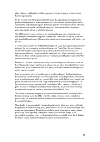 24
plant efficiency and flexibility will be improved by the development of batteries and
heat storage systems.
On the opposite end of the spectrum to efficiency,the capacity factorfor geothermal
plants is the highest of all renewable resources. It is a constant source of power and is
very flexible, particularly in vapour-dominated systems. The volume of steam extracted
from the reservoir can be varied by changing the rate of water flow so the power
generation can be altered to satisfy the demand.
The O&M costs increase over time, as the plant ages because more maintenance or
replacement of equipment is required. Further costs come from the pay-off of the drill
and steamfield maintenance. There are also significant costs associated withlabour – up
to 32%.
A common misconception is that the billowing clouds of gas from a geothermal plant are
polluting the environment i.e. geothermal isn’t green. This is false; the gas clouds are
steam with very few harmful gases being released. It does contain some CO2 and
hydrogen sulphide but, compared to fossil fuel plants, the carbon emission is minimal.
This excess steam isn’t always released and can be condensed back to water forfurther
use in a binary cyclesystem.
However,it can impact on the waterquality in surrounding areas. Hot water extracted
from the ground contains high levels of sulphur, salt and other minerals. In binary cycle
systems, this water is never released, as it is recycledback in at the start of the process,
so this issue is removed.
Land use is another point of consideration in geothermal power. Drilling holes in the
Earth disrupts local ecosystems and will ruin potential areas of agriculture, particularly
areas around volcanoes,which are renowned forbeing fertile. Furthermore, geothermal
plants are oftenbuilt in areas with a high earthquake risk and the drilling process can
increase their frequency, or cause small earthquakes. Safety measures must be put in
place because an earthquake could potentially wipe out a site, which wouldbe a huge
waste in time, money and resources, not to mention the health risks.
The drilling process requires power, so some carbon emissions will be released. Once
the plant is set up, there should be very little carbon emissions but the installation
process does use power that must be generated from somewhere – more often than not
from fossil fuel plants.
There is a lot of power available from geothermal but it is a long way from reaching its
full potential. When functioning, it is a green resource but the set up surrounding it does
release carbon emissions. The environmental and social impacts are a major concern,
particularly those regarding earthquakes – these couldbe a real danger to the
surrounding population. However,there is a lot of poweravailable in the Earth that can
be utilised cleanly and effectively,particularly as this area advances.
 
