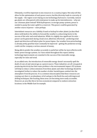 27
Ultimately, it will be important to mix resources in a country/region. Not only will this
allow forthe optimisation of each power source, but this diversity leads to a security of
the supply – the region is not relying on one technology/fuelsource. Currently, natural
gas plants are oftenpaired with wind power to make up forintermittencies – why not
use a biomass plant instead? With hydropower, in storage-pump systems, power is
needed to pump the water uphill to a reservoir. This power could be generated by
another source of power – solar perhaps.
Intermittent resources are a liability if used as backup forother plants (as described
above with hydro).Our ability to forecastthe weather is a discerning factorin the
success of the solar and wind industries. While it is slightly less significant forsolar –
power can be generated during cloud cover,albeit less effectively – predicting wind
speed and direction will help to plan for powerlapses. Our weather forecasttechnology
is already pretty good but must constantly be improved – getting the prediction wrong
could costthe company a serious amount of money.
Being able to predict the weather accurately is useful but willbe far more effectivewith
better powerstorage systems. As I have stated throughout this report, battery
technology improvements are essential to the success of the renewable energy,
especially for solar and wind.
As an added note, the introduction of renewable energy doesn’t necessarily spell the
death of coal, oil and natural gas as a powersource. These industries are all very good at
producing electricity but their main problem is the environmental impact. CCS systems
will help to reduce carbon emissions from these plants and other technology should be
investigated further to reduce the number of other harmful gases emitted into the
atmosphere from the process. It is a common misconception that these resources are
running out; there is an abundance of oil and gas in the North Sea and with improved
drilling techniques, like fracking, these areas are becoming more easily accessible.
However,an area like this is far less economicalcompared to onshore extraction
locations: in the Middle East forexample.
 