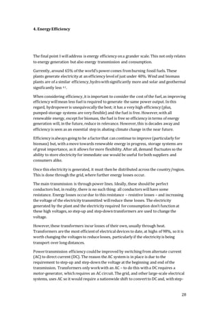 28
4. EnergyEfficiency
The final point I willaddress is energy efficiency ona grander scale. This not only relates
to energy generation but also energy transmission and consumption.
Currently, around 65% of the world’s powercomes fromburning fossil fuels. These
plants generate electricity at an efficiency levelof just under 40%. Wind and biomass
plants are of a similar efficiency,hydrowithsignificantly more and solar and geothermal
significantly less 4.1.
When considering efficiency,it is important to consider the cost of the fuel,as improving
efficiency willmean less fuel is required to generate the same power output. In this
regard, hydropoweris unequivocally the best; it has a very high efficiency (plus,
pumped-storage systems are very flexible) and the fuel is free. However,with all
renewable energy, except for biomass, the fuel is free so efficiency in terms of energy
generation will, in the future, reduce in relevance. However,this is decades away and
efficiency is seen as an essential step in abating climate change in the near future.
Efficiency isalways going to be a factorthat can continue to improve (particularly for
biomass) but, with a move towards renewable energy in progress, storage systems are
of great importance, as it allows formore flexibility.After all, demand fluctuates so the
ability to store electricity for immediate use would be useful forboth suppliers and
consumers alike.
Once this electricity is generated, it must then be distributed across the country/region.
This is done through the grid, where further energy losses occur.
The main transmission is through power lines. Ideally, these should be perfect
conductors but, in reality, there is no such thing: all conductors willhave some
resistance. Energy losses occurdue to this resistance – resistive losses – and increasing
the voltage of the electricity transmitted willreduce these losses. The electricity
generated by the plant and the electricity required forconsumption don’t function at
these high voltages, so step-up and step-down transformers are used to change the
voltage.
However,these transformers incur losses of their own, usually through heat.
Transformers are the most efficientof electrical devices to date, at highs of 98%, so it is
worth changing the voltages to reduce losses, particularly if the electricity is being
transport over long distances.
Powertransmission efficiency couldbe improved by switching from alternate current
(AC) to direct current (DC). The reason the AC system is in place is due to the
requirement to step-up and step-down the voltage at the beginning and end of the
transmission. Transformers only workwith an AC – to do this witha DC requires a
motor-generator, whichrequires an AC circuit. The grid, and other large-scale electrical
systems, uses AC so it would require a nationwide shift to convertto DC and, withstep-
 
