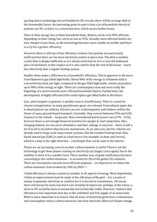 29
up/step-down technology not yet feasible for DC circuits, there willbe no huge shift in
the foreseeable future. An interesting point to note is that a lot of household electrical
systems use DC, so there is a conversion here, which incurs further losses.
There is then energy loss in these household items. Boilers can be over90% efficient,
depending on their rating, but can be as low as 55%. Actually,more efficient boilers are
now cheaper to purchase, as the technology becomes more readily accessible and there
is a cry for a greater efficiency.
However,there is still use of low efficiency cookers.Gas systems are particularly
inefficientbut there are far more electrical cookers in place now. The AGA is another
cookerthat is deeply inefficient as it is alwaysswitched on. It is a very old-fashioned
piece of machinery in this respect as it is also used to heat the rest of the house – much
less effectively than a regular heating system.
Smaller items make a differenceto a household’s efficiency.This is apparent in the move
from filament to gas-filled light bulbs. About 90% of the energy in a filament bulb is
converted into heat, not light, compared to the gas-filled light bulbs, whichcan produce
up to 90% of the energy as light. These are commonplace now and were really the
beginning of a movetowards more efficienthousehold objects. Furthermore, the
development of highly efficientLEDs could replace gas-filled bulbs in the future.
Cars, and transport in general, is another source of inefficiency.There is a need for
cleaner transportation as many greenhouses gases are released fromexhaust pipes due
to diesel/petrol run vehicles. Electric cars are in development and I believe will be the
future of mass, ground-based transport. Currently, they convert between 59% and 62%
of power to the wheels – fargreater than conventional petrol power cars (17% - 21%);
howeverthere is not enough financial incentivefor people to start using them. Also,
charging stations are not yetin abundance and their mileage is very low – there is still a
lot of work to do before they become mainstream. As an extra not, electric vehicles are
already used in large-scale mass transit systems, like the London Underground. Also,
liquid natural gas (LNG) is used as a fuel source (for example, in ships and lorries),
whichis a step in the right direction – a technique that can be used in the interim.
Planes are an increasing concernas their carbon emission is awful.There is not the
technology to get these planes running on electricity yet,largely (onceagain) due to the
inability to store it in a useable form. This is another area of great inefficiency butmore
concerning is the carbon emissions – it accountsfor 2% of the global CO2 emission.
There are movements towards more efficientairplanes – an objectiveis to reduce the
carbon emissions fromaviation by 50% by 2050 4.2.
I think efficiency is always a point to consider in all aspects of energy. Most importantly,
I think an improvement must be made in the efficiency of the grid – it is a waste of
money to generate electricity at a station forit to be lost in transmission. Of course,
there willalways be some loss but it can certainly be improved; perhaps, in the future, a
move to DC would be more economically and technically viable. However, I believe that
efficiency is less important now due to the unlimited and free supply of so many fuels.
What is more important is to ensure that all areas of electricity generation, transmission
and consumption reduce carbonemissions and slow downthe effectsof climate change.
 