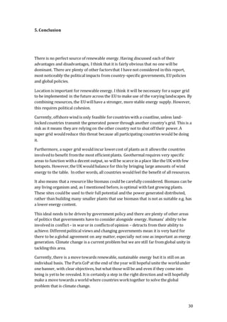 30
5. Conclusion
There is no perfect source of renewable energy. Having discussed each of their
advantages and disadvantages, I think that it is fairly obvious that no one will be
dominant. There are plenty of other factorsthat I have not considered in this report,
most noticeably the political impacts from country-specific governments, EU policies
and global policies.
Location is important for renewable energy. I think it will be necessary fora super grid
to be implemented in the future across the EU to make use of the varying landscapes. By
combining resources, the EU willhave a stronger, more stable energy supply. However,
this requires political cohesion.
Currently, offshore wind is only feasible forcountries with a coastline, unless land-
lockedcountries transmit the generated power through another country’s grid. This is a
risk as it means they are relying on the other country not to shut off their power. A
super grid wouldreduce this threat because all participating countries would be doing
it.
Furthermore, a super grid would incur lowercost of plants as it allowsthe countries
involvedto benefit fromthe most efficientplants. Geothermal requires very specific
areas to function witha decent output, so willbe scarce in a place like the UK with few
hotspots. However,the UK would balance for this by bringing large amounts of wind
energy to the table. In other words, all countries wouldfeel the benefit of all resources.
It also means that a resource like biomass could be carefully considered. Biomass can be
any living organism and, as I mentioned before, is optimal with fast growing plants.
These sites couldbe used to their full potential and the power generated distributed,
rather than building many smaller plants that use biomass that is not as suitable e.g. has
a lower energy content.
This ideal needs to be driven by government policy and there are plenty of other areas
of politics that governments have to consider alongside energy. Humans’ ability tobe
involvedin conflict– in waror in conflictsof opinion – detracts from their ability to
achieve. Differentpolitical views and changing governments mean it is very hard for
there to be a global agreement on any matter, especially not one as important as energy
generation. Climate change is a current problem but we are still far from global unity in
tackling this area.
Currently, there is a move towards renewable, sustainable energy but it is still on an
individual basis. The Paris CoP at the end of the year will hopeful unite the worldunder
one banner, with clear objectives, but what those will be and even if they come into
being is yetto be revealed. It is certainly a step in the right direction and will hopefully
make a move towards a world where countries worktogether to solve the global
problem that is climate change.
 