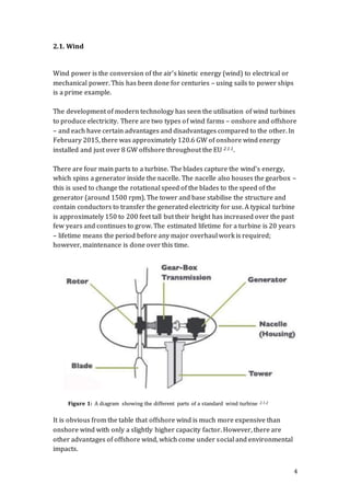 4
2.1. Wind
Wind power is the conversion of the air’s kinetic energy (wind) to electrical or
mechanical power. This has been done for centuries – using sails to power ships
is a prime example.
The development of modern technology has seen the utilisation of wind turbines
to produce electricity. There are two types of wind farms – onshore and offshore
– and each have certain advantages and disadvantages compared to the other. In
February 2015, there was approximately 120.6 GW of onshore wind energy
installed and just over 8 GW offshore throughout the EU 2.1.1.
There are four main parts to a turbine. The blades capture the wind’s energy,
which spins a generator inside the nacelle. The nacelle also houses the gearbox –
this is used to change the rotational speed of the blades to the speed of the
generator (around 1500 rpm). The tower and base stabilise the structure and
contain conductors to transfer the generated electricity for use. A typical turbine
is approximately 150 to 200 feet tall but their height has increased over the past
few years and continues to grow. The estimated lifetime for a turbine is 20 years
– lifetime means the period before any major overhaul work is required;
however, maintenance is done over this time.
It is obvious from the table that offshore wind is much more expensive than
onshore wind with only a slightly higher capacity factor. However, there are
other advantages of offshore wind, which come under social and environmental
impacts.
Figure 1: A diagram showing the different parts of a standard wind turbine 2.1.2
 