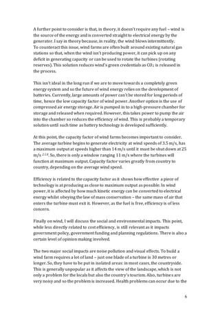 6
A further point to consider is that, in theory, it doesn’t require any fuel – wind is
the source of the energy and is converted straight to electrical energy by the
generator. I say in theory because, in reality, the wind blows intermittently.
To counteract this issue, wind farms are often built around existing natural gas
stations so that, when the wind isn’t producing power, it can pick up on any
deficit in generating capacity or can be used to rotate the turbines (rotating
reserves). This solution reduces wind’s green credentials as CO2 is released in
the process.
This isn’t ideal in the long run if we are to move towards a completely green
energy system and so the future of wind energy relies on the development of
batteries. Currently, large amounts of power can’t be stored for long periods of
time, hence the low capacity factor of wind power. Another option is the use of
compressed air energy storage. Air is pumped in to a high-pressure chamber for
storage and released when required. However, this takes power to pump the air
into the chamber so reduces the efficiency of wind. This is probably a temporary
solution until such time as battery technology is developed sufficiently.
At this point, the capacity factor of wind farms becomes important to consider.
The average turbine begins to generate electricity at wind speeds of 3.5 m/s, has
a maximum output at speeds higher than 14 m/s until it must be shut down at 25
m/s 2.1.8. So, there is only a window ranging 11 m/s where the turbines will
function at maximum output. Capacity factor varies greatly from country to
country, depending on the average wind speed.
Efficiency is related to the capacity factor as it shows how effective a piece of
technology is at producing as close to maximum output as possible. In wind
power, it is affected by how much kinetic energy can be converted to electrical
energy whilst obeying the law of mass conservation – the same mass of air that
enters the turbine must exit it. However, as the fuel is free, efficiency is of less
concern.
Finally on wind, I will discuss the social and environmental impacts. This point,
while less directly related to cost efficiency, is still relevant as it impacts
government policy, government funding and planning regulations. There is also a
certain level of opinion making involved.
The two major social impacts are noise pollution and visual effects. To build a
wind farm requires a lot of land – just one blade of a turbine is 30 metres or
longer. So, they have to be put in isolated areas: in most cases, the countryside.
This is generally unpopular as it affects the view of the landscape, which is not
only a problem for the locals but also the country’s tourism. Also, turbines are
very noisy and so the problem is increased. Health problems can occur due to the
 