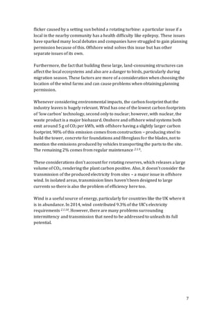 7
flicker caused by a setting sun behind a rotating turbine: a particular issue if a
local in the nearby community has a health difficulty like epilepsy. These issues
have sparked many local debates and companies have struggled to gain planning
permission because of this. Offshore wind solves this issue but has other
separate issues of its own.
Furthermore, the fact that building these large, land-consuming structures can
affect the local ecosystems and also are a danger to birds, particularly during
migration season. These factors are more of a consideration when choosing the
location of the wind farms and can cause problems when obtaining planning
permission.
Whenever considering environmental impacts, the carbon footprint that the
industry leaves is hugely relevant. Wind has one of the lowest carbon footprints
of ‘low carbon’ technology, second only to nuclear; however, with nuclear, the
waste product is a major biohazard. Onshore and offshore wind systems both
emit around 5 g of CO2 per kWh, with offshore having a slightly larger carbon
footprint. 98% of this emission comes from construction – producing steel to
build the tower, concrete for foundations and fibreglass for the blades, not to
mention the emissions produced by vehicles transporting the parts to the site.
The remaining 2% comes from regular maintenance 2.1.9.
These considerations don’t account for rotating reserves, which releases a large
volume of CO2, rendering the plant carbon positive. Also, it doesn’t consider the
transmission of the produced electricity from sites – a major issue in offshore
wind. In isolated areas, transmission lines haven’t been designed to large
currents so there is also the problem of efficiency here too.
Wind is a useful source of energy, particularly for countries like the UK where it
is in abundance. In 2014, wind contributed 9.3% of the UK’s electricity
requirements 2.1.10. However, there are many problems surrounding
intermittency and transmission that need to be addressed to unleash its full
potential.
 