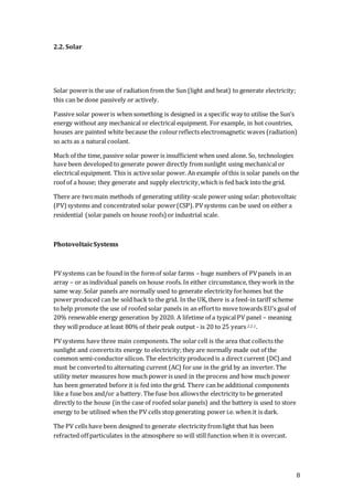8
2.2. Solar
Solar poweris the use of radiation from the Sun (light and heat) to generate electricity;
this can be done passively or actively.
Passive solar poweris when something is designed in a specific way to utilise the Sun’s
energy without any mechanical or electrical equipment. For example, in hot countries,
houses are painted white because the colourreflects electromagnetic waves (radiation)
so acts as a natural coolant.
Much of the time, passive solar power is insufficient when used alone. So, technologies
have been developed to generate power directly fromsunlight using mechanical or
electrical equipment. This is activesolar power. An example of this is solar panels on the
roof of a house; they generate and supply electricity,whichis fed back into the grid.
There are twomain methods of generating utility-scale power using solar: photovoltaic
(PV)systems and concentrated solar power(CSP). PVsystems can be used on either a
residential (solar panels on house roofs) or industrial scale.
PhotovoltaicSystems
PVsystems can be found in the formof solar farms – huge numbers of PVpanels in an
array – or as individual panels on house roofs. In either circumstance, they work in the
same way.Solar panels are normally used to generate electricity forhomes but the
power produced can be sold back to the grid. In the UK, there is a feed-in tariff scheme
to help promote the use of roofedsolar panels in an effortto move towards EU’s goal of
20% renewable energy generation by 2020. A lifetime of a typicalPV panel – meaning
they willproduce at least 80% of their peak output - is 20 to 25 years 2.2.1.
PVsystems have three main components. The solar cell is the area that collects the
sunlight and convertsits energy to electricity;they are normally made out of the
common semi-conductor silicon. The electricity produced is a direct current (DC) and
must be converted to alternating current (AC) for use in the grid by an inverter. The
utility meter measures how much power is used in the process and how much power
has been generated before it is fed into the grid. There can be additional components
like a fuse box and/or a battery. The fuse box allowsthe electricity to be generated
directly to the house (in the case of roofed solar panels) and the battery is used to store
energy to be utilised when the PV cells stop generating power i.e. when it is dark.
The PV cells have been designed to generate electricity fromlight that has been
refracted off particulates in the atmosphere so will still function when it is overcast.
 